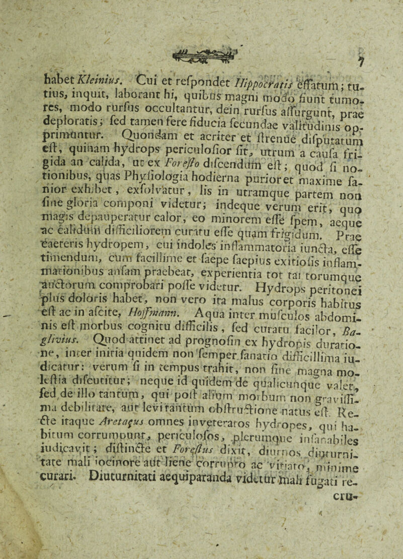 habet Kleiniut. Cui et refpondet Hippocratis W,itum; tu- tiuSj inqmt, laborant hi, quibus magni modo fiunt tumo¬ res, modo rurfus occultantur, dein rurfus afiurgunt, prae deploratis; fecI tamen fere fiducia fecundae valitfidims on- pnmuntur. Quondam et acriter et «renue difputatum e«, quinam hydrops periculofior fit, utrum a caufa fri¬ gida an cauda, ut ex Forefto difcendurri efi; quod fi no tiombus, quas Phyiioiogia hodierna purioret maxime fal ' iiior exhibet, exiolvatur, Iis in utramque partem non fine gloria componi videtur; indeque verum erit, quo magis depauperatur calor, eo minorem efie fpem, aeque •ac calidum difficiliorem curatu efie quam frigidum. Prae caereris hydropem, cui indoles'inflammatoria i uncia, efie timendum, cum facillime et faepe faepius exitiofis inflam¬ mationibus anfam praebeat, experientia tot tai torumque auctorum comprobari poife videtur. Hydrops peritonei plus doloris habet, non vero ita malus corporis habirus eft ac in afeite, Hojpmann. Aqua inter mufculos abdomi¬ nis efi morbus cognitu difficilis, fed curatu facilor, Ea- n ex hydropis durario- ne, incer mina qmdem nonTemper.fanatio difficillima iu- dicarur: verum fi in tempus trahit, non fine magna mo ltfiia difeutitur; neque id quidem de qualicunque valet fed de illo tantum, qui pofi afip morbum non graviffi! nia debilitate, aut levi tantum obAruflrione natus efi Rei •fte itaque Areta^us omnes inveteratos hydropes, qui ha bitum corrumpunt, penculojfos, .pleruiuque infar.abiles iudicavpt ; diftinfte et Fornus dixit, diurnos diquirni tare mali iocinore a iit' liene corrupto ac vitiaro ' min ime curari. Diuturnitati aequiparanda vidaur mali fugati re- cm**