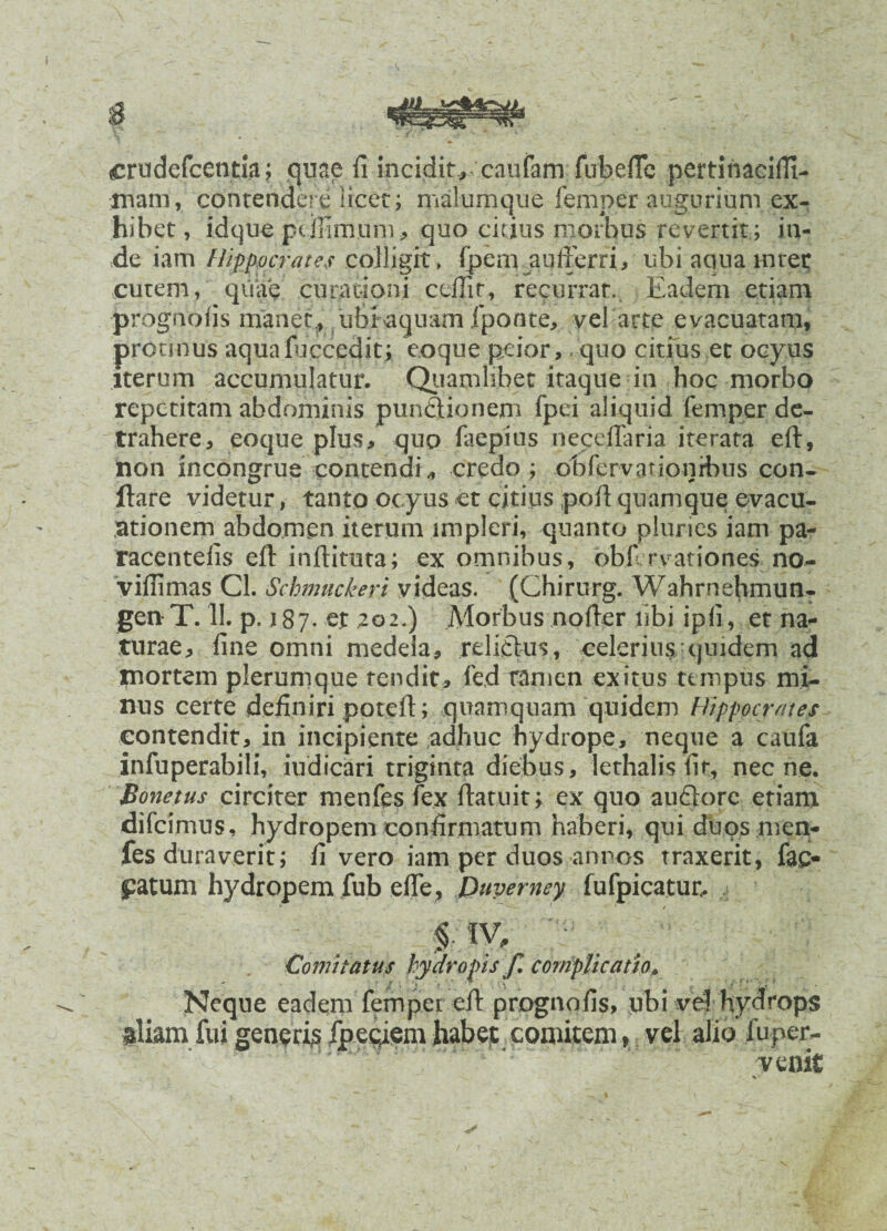 crudefcentia; quae fi incidit,- caufam fubefle pertinaciffi- mam, contendere1 licet; malumque femper augurium ex¬ hibet, idque pcMmum, quo citius morbus revertit ; in¬ de iam Hippocrates colligit» fpem aulferri, ubi acina mter cutem, quae curationi ccfiir, recurrat. Eadem etiam prognofis manet, ubi aquam fponte, vel arte evacuatam, protmus aquafucced.it; eoque peior, quo citius et ocyus iterum accumulatur. Qiiamlibet itaque in hoc morbo repetitam abdominis punctionem fpei aliquid femper de¬ trahere, eoque plus, quo faepius necdlaria iterata eft, non incongrue contendi, credo ; obferyationibus con¬ flare videtur, tanto ocyus et citius poft quamque evacu¬ ationem abdomen iterum impleri, quanto pluries iam pa- racentefis eft inftimta; ex omnibus, obf rvationes no- vifiimas Cl. Schmuckeri videas. (Chirurg. Wahrnehmun- genT. 11. p. 187. er 202.) Morbus nofter libi ipfi, et na¬ turae, fine omni medela, relictus, celerius quidem ad mortem plerumque tendit, fed tamen exitus tempus mi¬ nus certe definiri potefi; quamquam quidem Hippocrates contendit, in incipiente adhuc hydrope, neque a canfa infuperabili, indicari triginta diebus, lethalis fir, necne. Bonetus circiter menfes fex ftatuit; ex quo auctore etiam difeimus, hydropem confirmatum haberi, qui duos men¬ fes duraverit; fi vero iam per duos annos traxerit, fae¬ catum hydropem fub effe, Puverney fufpicatut. f.sv* Comitatus hydropis f. complicatio, Neque eadem fempet eft prognofis, ubi vd hydrops gliam fui generi^ fpeciem habet comitem , vel alio fuper- venit