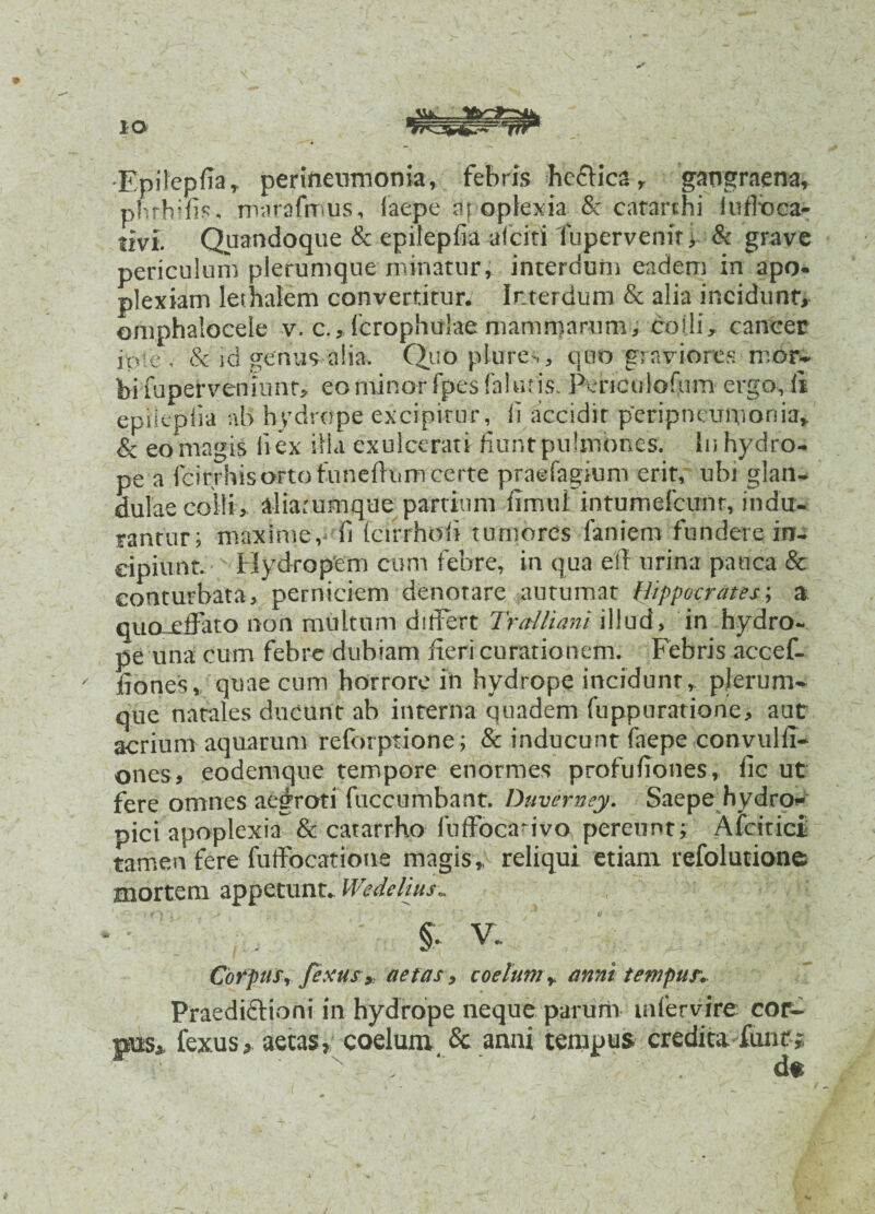-Epifepfia» perineumonia, febris heffica r gangraena» phthifis. marafmus, laepe at oplexia & catarthi luffoca- tivi. Quandoque & epilepfia alciti fupervenir > & grave periculum plerumque minatur, interdum eadem in apo- plexiam lethalem convertitur. Interdum & alia incidunt» omphalocele v. c.,lcrophu!ae mammarum, colli, cancer jp!e . & id genus alia. Quo plure,, quo graviores mor¬ bi fupetvemunr, eo minor fpes falutis. Pericoloftim ergo, fi epiiepiia ab hydrope excipitur, fi accidir peripneupionia, & eo magis li ex illa exulcerati fiunt pulmones. Iu hydro¬ pe a Icirrhis orto funeftnrri certe praefagium erit, ubi glan¬ dulae colli,. aliarumque partium fimul intumefcunr, indu¬ rantur; maxime, fi (cirrhofi tumores laniem fundere in¬ cipiunt. Hydropem cum febre, in qua eft urina pauca & conturbata, perniciem denotare autumat Hippocrates; a quo-xlfato non multum ditFert Tralliani illud, in hydro¬ pe una cum febre dubiam fieri curationem. Febris accef- - fiones, quae cum horrore in hydrope incidunt» plerum¬ que natales ducunt ab interna quadem fiippuratione, aut acrium aquarum refdrptione; & inducunt laepe convulli- ones, eodemque tempore enormes profufiones, lic ut fere omnes aegroti fuccumbant. Duvemey. Saepe hydro¬ pici apoplexia & catarrho luffocafivo pereunt; Afcitici tamen fere fuffocatione magis,, reliqui etiam refolutione mortem appetunt. Weddius„ §• V. Corpus, fixus* aetas, coetum» anni tempus. Praedictioni in hydrope neque parum mfervire cor¬ pus» fexus, aetas, coelum & anni tempus credita funt;