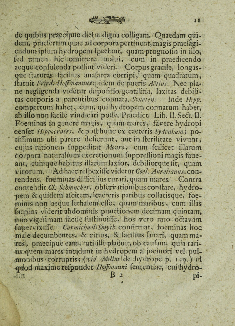 de quibus praecipue di6lm digna colligam. Quaedam qui- dem, pfaefertim quae ad corpora pertinent, magis praefagi- endumipfum hydropem Ipeftant, quam prognoiin in illo, fed tamen hic omittere nolui, cum in praedicendo aeque confulenda pollint videri. Corpus gracile, longas- que flaturas facilius anafarca corripi, quam quadratum, flatu it Fried. Hoffmannus:, i dem de pueris /Udius, Nec pla¬ ne negligenda videtur difpoiitio gentilitia, laxitas debili- tas corporis a parentibus connata. S'wieten. inde Hipp. compertum habet, eum, qui hydropem connatum habet, ab illo non facile vindicari polle. Praedicr. Lib. ii. Seft. II. Foeminas in genere magis, quam mares, favere hydropi cenfet Hippocrates, Stpofl buncex caeceris Sydenharn; po- tiflimum ubi parere deflerunt, aut in fterilitate vivunt, cujus rationem fuppeditat Monro, cum fcilicet illarum corpora naturalium excretionum fuppreflioni magis faue- ant, cumqoe habitus illarum laxior, debiliorquefit, quam virorum. Ad haec refpexifTe videtur Coei. Aurelianus, con¬ tendens* foemmas difficilius curari, quam mares. Contra Contendit Ch Schmucker, pbfervationibus conflare, hydro¬ pem & quidem afeitem, ^cae^eris paribus oollatisque, foe- rninis non aeque lerhaiem efle, quam maribus, cum illas faepius viderit abdominis punftionem decimam quintam, imo vigefimani facile fuilinuiife, hos vero raro odtavam fa-pervixitfe. CarmichaeFSmyth confirmat, foeminas hoc male decumbentes, & citius, & facilius fanari, quam ma¬ res, praecipue eam , mti illi placuit,ob caufam; quia rari¬ us quem mares incidunt in hydropem a joeinori vel pul¬ monibus corruptis; (vid, Millm de hydrope p. 149.) ?i qtrod maxime relpondet Hoffmanni fentenciae, cui hydro-