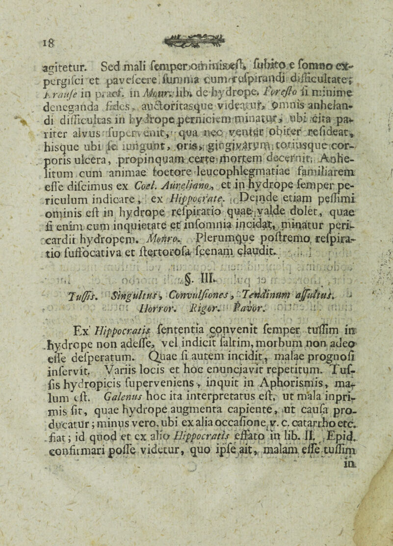 agitetur. Sed mali femper>ommis:*ff. fiiWto.? fontao ex- pcrgifci et pavefcere furum* cumrffefpiraodi difficultate; >. rauje in prae& in itoatroffib» de hydrope» ForeftoFi minime deneganda fides, auftoritasque videatur, omnis anhelan¬ di difficultas in fay Jrope.perniciem minatiiri ubi cita pa* riter dvusefupepvenit,;; tjua ttec-ve^t^t obiter pefideat» hisque ubifes inngunt, gingklnHlh tcwiiwque-cor- poris ulcera , propinquam certe• mortem dsscernit; Aohe- fitum cum animae foetore leucophlegmatiae familiarem efle difeimus ex Coei. Aureliano,, et in hydrope femper pe¬ riculum indicare, ex Hippocrate. .,cPejnde etiam peffimi ominis eft in hydrope refpiratio quae-iValde dolet, quae fi enim cum inquietate et infomnia incidat, niinatur peri¬ cardii hydropem. Monro,. Plerumque poltremo refpira^ tio fuftocativa et ftortorofa fcenam claudit- . : a *• A -\ •• e r OO i n 13 Singultus, Convuljiones > Tendinum affuliuk • ■ Horror, liigor. r* f * Y iU i. Ex' Hippocrati* fententia qonvenit fernper tuffim in hydrope non adeffe, vel indicit iiiLtim,morbum non.adeo efle defperatum. Quae fi autem incidit, malae prognofi inlcrvit. Variis locis et hoc enuncjavit repetitum. Tuf- fis hydropicis fuperveniens, inquit in Aphorismis, ma¬ lum tft. Galenus hoc ita interpretatus elt, ut mala inpri- mis fit, quae hydrope augmenta capiente, ut caufa pro¬ ducatur ; minus vero, ubi ex alia occafione, v. c. catarrho etc. .fiat; id quod et ex alio Hippocratis effato in lib. II. Epid. confirmari poff& videtur, quo ipfe ait, malam effe tuffim