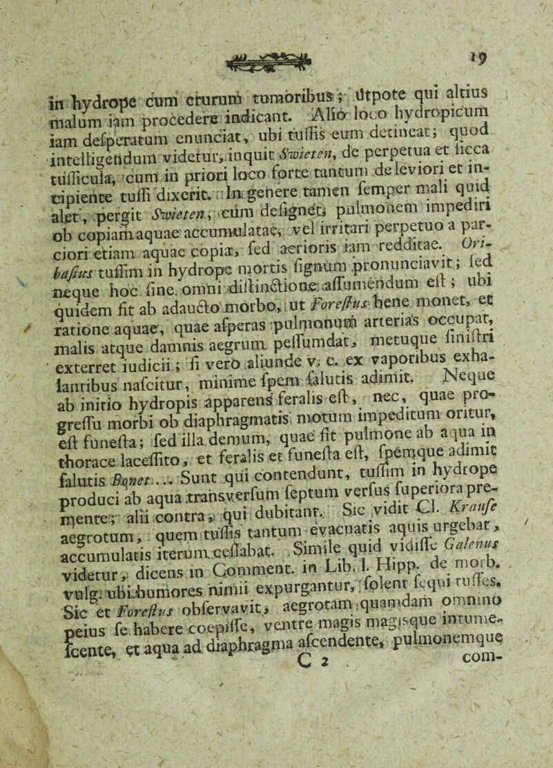 / / / a v<wg vt» In hvdrope cum crurum tumoribus ; iltpote qui alnus malum km procedere indicant. Alio loco hydropicum iam delperatum enunciat, ubi tuffis eum detineat; quod intelligendum videtmymquit Swieten, de perpetua et licca tufficulav cum in priori loco forte tantum de leviori et in¬ cipiente tuffi dixerit. ;: In genere tamen femper mali quid alet , pergit Swmen, cum deiignet, pulmonem impediti ob copiamaquae accumulatae, vel irritari perpetuo a par¬ ciori etiam aquae copia, fed aerioris iam re nae. t t bafim tuffim in hydrope mortis fignum pronunciavit; kd neque hoc fne. omni diiHnaione. alTumendum clt, ubi quidem fit ab adauao morbo, i ut fore/fus- bene monet, et ratione aquae, quae afperas pulmonum arterias occupat, malis atque damnis aegrum pelfumdat, metuque Ibiidn ■ exterretmdicii; fi vero aliunde v; c. .ex vaponbus exha¬ lantibus nafeitur, minime fpem falutis adimit. , Neqms ab initio hydropis apparens feralis e , nefj;rum< oritur greftu morbi ob diaphragmatis, motum impeditum or cur, eft funefta; fed illa demum, quae fit pulmone ab aquam thorace laceffito, et feralis et funefta eft, fi* falutis Bmet.... Sunt qui contendunt, tuffim hydropq produci ab aqua trahsverfum feptum verfus fu penora pre, mente- alii contra ,, qui dubitanr. Sic vidit Ql. Kraufe aegrotum, quem tuffis tantum evacqatis aquis urgebat, accumulatis Lrumsellabae. Sim,le uu.d y.d.lTc videtur, dicens in Gemment, m Lib. I. Hipp. de n»b. , vidg. ubiiiumores nimii expurgantur,- P en . eq. . * * Sic et Foreilvs obfervavit, aegrotam quamdam onmmo «eius fe habere coepiffe, ventre magis magisque lmume- Kte, et aqua ad diaphragma accendente, pulmonemque