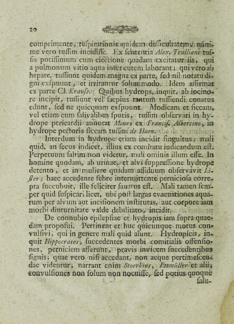 10 comprini'erite^, *; fSlpi r^t^riisriqtii <£erri«: d:i^cii^at^s)%b mmU me vero tuffim inerdiffe. Ex fentercria Alex.'Tralliani-tnf- iis pociffimum cnm eiectione quadam excitatur iis r qui a pulmonum vitio aqua inter cutem laborant ; qui vero ab hepate, tuflkmt quidcm-imgna ex parte, fed nil notatu di¬ gni exipuunt> et irritantur folummodo. Idem affirmat exparte CA.Kraiife.' f^nbus hydrops, inquit, ab iocmo- re incipit., tuffiunt vel faepius . tanturil tuffiendi. conatus edunt, fed ne quicquam exfpuunt?. Modicam et liceam* vel etiam cum falivalibus fputis, tuffim obfervari in hy¬ drope pericardii annotat Afwre m. Frmmfi Mbertino v m hydrope peftoris liccam tuffimHaen- ^ ^ ■ : - Interdum in hydrope etiam incidit finsultus; mali quid, an fecus indicet, illius ex comitatu indicandum elL Perpetuum lalrim non videtur, mali ominis illum effe.. In homine quodam* ab urinae,- et alvi fuppreffione hydrope detento, et ina muliere quadarmaffiduum obfervavit Z/- fter ,* haec accedente febre intermittente perniciola corre¬ pta fuccubuit, ille feliciter fanams efb Mali tamen fem~ per quid fufpicari licet, ubi poil largas evacuationes aquaw rum per alvum aut inctiionem inflaturas, aut corpore iam jnorbi diuturnitate valde debilitato, incidit. ./:■ ur De connubio epilepfiae et hydropis iam fupra quae¬ dam propolui. Pertinent et5 huc qilicunque motus con^ vullivi, qui in genere mali quid alunt. Hydropicis, in¬ quit Hippocratesy [uccz&zntQS morbi comitialis offenlio- nes, perniciem afferunt* pravis invicem fuccedbntibus lignis; quae vero nili accedant, non aeque pertimefceiu dae videntur; narrant enim Stoerkius, Eptmullvret aliif tonvulliones non folumnon nocuiffe, fed potius quoque Cliu-