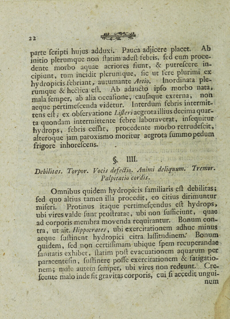 21 / mrte'fcripti hujus adduxi.' Pauca adjicere placet. Ab initio plerumque non ftatim adeft febris, fed cum proce- dente morbo aquae acriores fiunt, & putrefeere m- cipiunt, tum incidit plerumque, iic ut Iere piunmi ex hvdropicis febriant, autumante Asm. ■ Inordinata ple¬ rumque & hedica eft. Ab adaudo ipfo morbo nata> mala femper, ab alia occafioile, caufaque externa, non aeque pertimefcenda videtur. Interdum febris intermit¬ tens eft; ex obferyatione Lifleri aegrota illius decima quar- ta quondam intermittente febre laboraverat, lnlequitur hydrops s febris ceffiit, procedente morbo retrudeicit, alteroque jam paroxismo moritur aegrota fummopedum frigore inhorefcens. . ■ r, §. 1111. . Debilitas. Torpor. Vocis defeclh. Animi deliquum. Tremor. Palpitatio cordis. Omnibus quidem hydropicis familiaris eft debilitas» fed quo altius tamen illa procedit, eo citius dirimuntur miferi. Protinus itaque pertimefcendus eft hydrops, ubi vires valde funt proftratae, ubi non iufficiunt, quae ad corporis membra movenda requirantur. Bonum con¬ tra, ut ait .Hippocrates, ubi exercitationem adhuc minus aeque fuftinent hydropici citra laffitudinem/ Bonum quidem, fed npn certiftimam ubique fpem recuperandae * fanitatis exhibet, ftatim poft evacuationem aquarum per paracentefin, fuftinere poffe exercitationem & fatigatio- nem ; male autem femper, ubi vires non redeunt. Cre^ fcente malo inde fit gravitas corporis, cui fi accedit ungui-