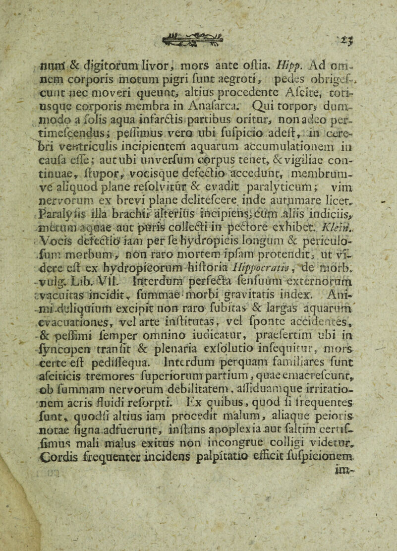 muri & digitorum livor, mors ante olli a. Hipp. Ad om¬ nem corporis motum pigri fuat aegroti, pedes obrigef.. eunt nec moveri queunt, altius procedente A Icite, tori- usque corporis membra in Anafarca. Qui torpori dum¬ modo a folis aqua infardis partibus oritur, non adeo per- timefeendus; pedimus vero ubi fufpicio adell, tn cere¬ bri ventriculis incipientem aquarum accumulationem in caufa efle; aut ubi unverfum corpus tenet, & vigiliae con¬ tinuae, fiupor, vocisque defecdio accedunt, membrum- ve aliquod plane refolvitur & evadit paralyticum; vim nervorum ex brevi plane delitefcere inde aut,umare licet, Paralyiis illa brachii alterius incipiensicuto aliis indiciis, ■metum aquae aut puris collefti in peHore exhibet, Kteni. Vocis defectio iam per fe hydropicis longum & periculo- fum morbum, non raro mortem ipfarn protendit, ut vi¬ dere e/t ex hydropicorum hilroria Hippocratis ,'^lq morb. vulg. Lib. Vlb Interdum perfecta fenfuum externorum vacuitas incidit, fummae-morbi gravitatis index. Ani¬ mi deliquium excipit non raro fubitas & largas aquarum' evacuationes, vel arte inflirutas, vel fponte accidentes, & peffimi femper omnino iudicatur, praefertim ubi in fyncopen traxi fit & plenaria exfolutio infequitur, mors certe eff pedillequa. Interdum perquam familiares funt afciticis tremores fuperiorum partium, quaeemacrefcunr, ob fummam nervorum debilitatem, alfiduamque irritatio¬ nem acris fluidi reforpti. Ex quibus, quod fi frequentes funt, quodfi altius iam procedit malum, aliaque peioris notae ugna.adfuerunt, inflans apoplexia aut falrim ceruf- fimus mali malus exitus non incongrue colligi videtur. Cordis frequenter incidens palpitatio efficit fufpicionem ira-
