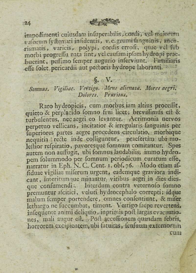 impedimenti cuiusdam infuperabilis; osrflv vel maiorum ruforum fyftemati inficientis, v.c.grumHangtiinis,; aftett- rismatis, varicis, polypi, cordis errofi,- quae-vel fub morbi progrelfu nata iint, vel caulamipfiim hydropi prae¬ buerint, peffimo femper augurio inferviunt. Familiaris effe folet pericardii aut pedoris hydrope laboranti. §• V* Somnus. Vigiliae. Vertigo. Mens alienata. Mores aegri. Dolores. Pruritus. Raro hydropicis, cum morbus iam altius procellit, quieto & perplacido fomno fmi licet; breviilimus eit & turbulentus, nec aegri eo levantur. Acrimonia nervos perpetuo vellicans, incitatior & irregularis fanguinis per fuperiores partes aegre procedens circulatio, morbique nequitia 1 rede inde colliguntur, praefertim ubi mo- lemor refpiratio, pavoresque fomnum comitantur. Spes autem non auffugit, ubi fomnus laudabilis; immo hydro¬ pem folummodo per fomnum periodicum curatum elfe, narratur in Eph. N. C. Cent. i. obf.76. Modo etiam af- iiduae vigiliae tniferum urgent, eademque graviora indi¬ cant, interitum q,ue minantur, viribus aegri in dies dies¬ que confumcndiInterdum contra veternofo fomno premuntur alcitici, veluti hydrocephalo correpti; idque malum femper portendere, omnes confentiunt, Semifer lethargo ne fuccumbat, timent. Vertigo laepe revertens, infequente animi deliquio, inprimis poli largas evacuatio¬ nes, mali augur e(E Poli accelionem quandam febris, horrorem excipientem, ubi fatuitas, lenfuum externorum . cum