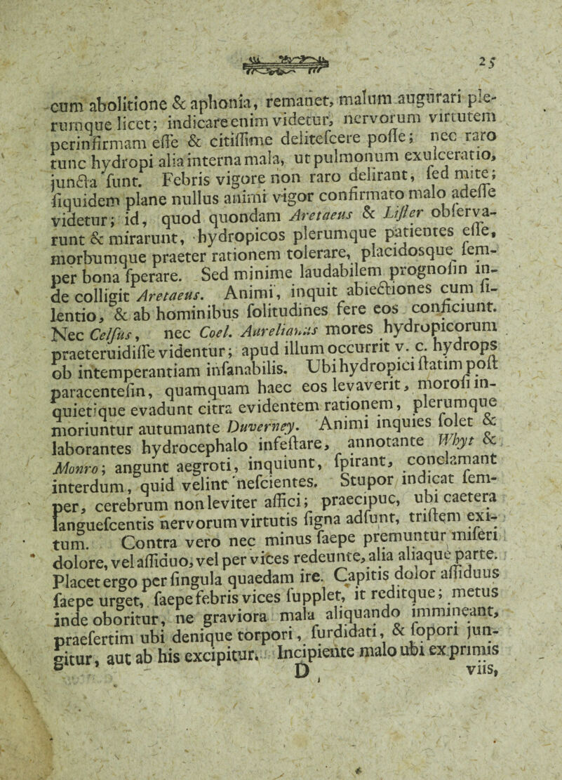 _ 2> cum abolitione & aphonia, remanet, malum augurari ple¬ rumque licet; indicare enim videtur, nervorum virtutem perinfirmam efie & citifiime deiiteicere pofie, nec raro tunc hydropi alia interna mala, ut pulmonum exulceratio, junda funt. Febris vigore non raro delirant, led mite; fiquidem plane nullus animi vigor confirmato malo adeile videtur; id, quod quondam Aretaeus & Lijler observa¬ runt & mirarunt, hydropicos plerumque patientes eile, inorbumque praeter rationem tolerare, placidosque lem- per bona fperare. Sed minime laudabilem prognolin in¬ de colligit Aretaeus. Animi, inquit abieftiones cum l lentio, & ab hominibus folitudmes fere eos conficiunt. Nec Celfus, nec Coei. Aurelianus mores hydropicorum praeteruidifle videntur; apud illum occurrit y. c hydrops ob intemperantiam infanabilis. Ubi hydropici ftatimpoft paracentefin, quamquam haec eos levaverit, morofiin¬ quietique evadunt citra evidentem rationem, plerumque moriuntur autumante Duverney. Animi inquies (olet & laborantes hydrocephalo infeftare, annotante oyt ' Monro-, angunt aegroti, inquiunt, fpirant, conclamant interdum, quid velint nefcientes. Stupor indicat fem- jer, cerebrum non leviter affici; praecipue, ubi caetera anguefeentis nervorum virtutis figna adfunt, tnfiem exi¬ tum. Contra vero nec minus faepe premuntur mi en dolore, vel affiduo, vel per vices redeunte, alia aliaque parte. Placet ergo per fingula quaedam ire. Capitis dolor affiduus faepe urget, faepe febris vices fupplet, it reditque; metus inde oboritur, ne graviora mala aliquando immineant, praefertim ubi denique torpori, furdidati, & fopori jun¬ gitur , aut ab his excipitur, Incipiente malo ubi exprimis £ 4-