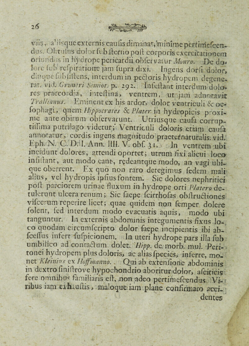 5^—jrf viis afifcque exteraris cauSis dimanat,'minime pertimefcen- dus. Ohtufes coi or Sub fterno poli corporisexercitationem oriundin, in hydrope pericardii, obfervatur Munro. De do¬ lore lub refpiratiorre jam iupra dixi. Ingens darii dolor, dinuue [ubiiilens, interdum in pedoris hydropem defene¬ rat. vid. G r infer i Scmlot. p. 292. Infeftant interdum dolo¬ res praecordii, inteftina, ventrem, ut.tjam adnotavit Trallianus. Eminent ex his ardor, dolor ventriculi 6e oe- fophagi, qnem Hippocrates & VIat er in hydropicis proxi- me ante obitum ohiervarunt. XJtriusque caula corrup- tiilima putrilago videtur;' Ventriculi doloris etiam caufa annotatur, cordis ingens magnitudo praeternaturalis. vid. Eph. N. C. D: I. Ann. Ilii. V. obf.yi. Jn ventrem ubi incidunt dolores, attendi oportet; utrum fixi alicui loco infidam, aut modo eant-, redeantque modo, an vagi ubi¬ que oberrent. Ex quo non raro detegimus fedem mali alius, vel hydropis ipfius fontem. Sic dolores nephritici pofl parciorem urinae fluxum in hydrope orti Platero de¬ tulerunt ulcera renum; Sic faepe fcirrhofas obflrudliones vifcerum reperire licet; quae quidem non femper dolere folenr, led interdum modo evacuatis aquis, modo ubi tanguntur. In externis abdominis integumentis fixus lo¬ co quodam circumfcripto dolor faepe incipientis ibi ab- fcefius infert fufpicionem. In uteri hydrope pars illa fub umbilico ad co oraclum dolet. Hipp. de. morb. mul. Peri¬ tonei hydropem plus doloris, ac alias fpecies, inferre, mo¬ liet Kleinius ex thffmanno.. Qui ab extenfione abdominis in dextro finiftrove hypochondrio aboritur dolor, afeiticis fere omnibm familiaris efi, non adeo pertimefeendus Vi¬ ribus jam exhmms, ma.oque iam plane confirmaro acci- ■ dente •5