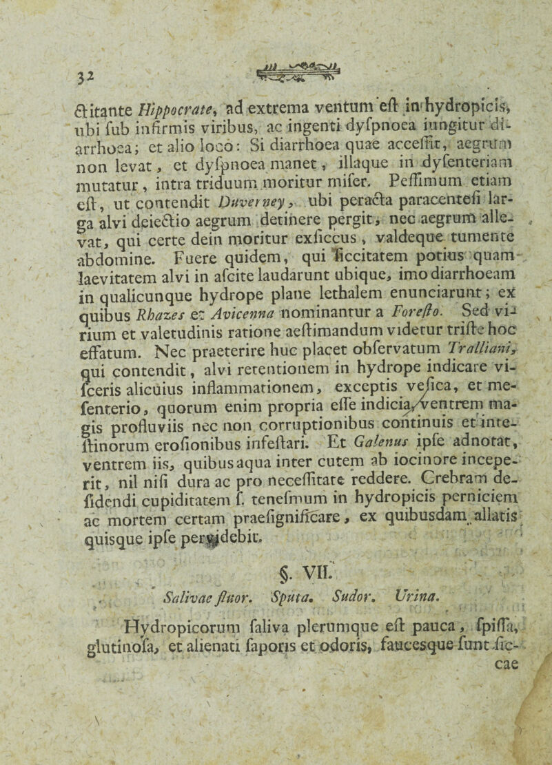 —~v*s a itante Hippocrate, ad extrema ventum eft in hydropicis, ubi fub infirmis viribus, ac ingenti dyfpnoea jungitur di- arrhosa; etalioioco: Si diarrhoea quae accefiit, aegrum non levat, et dyfpnoea manet, illaque irt dyfenteriam mutatur, intra triduummoritur rnifer. Pefiimum etiam eft, ut contendit Duverney, ubi peracta paracentefi lar¬ ga alvi dciectio aegrum detinere pergit, nec aegrum alle¬ vat, qui certe dein moritur exficcus, valdeque tumente abdomine. Fuere quidem, qui iiccitatem potius quam laevitatem alvi in afcite laudarunt ubique, imo diarrhoeam in qualicunque hydrope plane lethalem enunciarunt; ex quibus Rba2.es et Avicenna nominantur a For e flo. Sed via rium et valetudinis ratione aeftimandum videtur trifte hoc effatum. Nec praeterire huc placet obfervatum Tralliani, qui contendit, alvi retentionem in hydrope indicare vi- fceris alicuius inflammationem, exceptis ve/ica, et me- fenterio, quorum enim propria efle indicia/ventrem ma¬ gis profluviis nec non corruptionibus continuis etinte- ffinorum erofionibus infeftari. Et Galenus ipfc adnotat, ventrem iis, quibus aqua inter cutem ab iocinore incepe¬ rit, nil nili dura ac pro neceflitate reddere. Crebram de- fidcndi cupiditatem f. tenefmum in hydropicis perniciem ac mortem certam prae ligni Acare, ex quibusdam allatis quisque ipfc pcrvjdcbic. §. VII. . Salivae fluor. Sputa• Sudor. Urina. P 4 * ' • ... f j ~ Jt'» ’ v , ^ I. 4 t m ■ Hydropicorum faliva plerumque eft pauca, fpifla, glutinola, et alienati fapons et odoris, faueesquefuntiic-