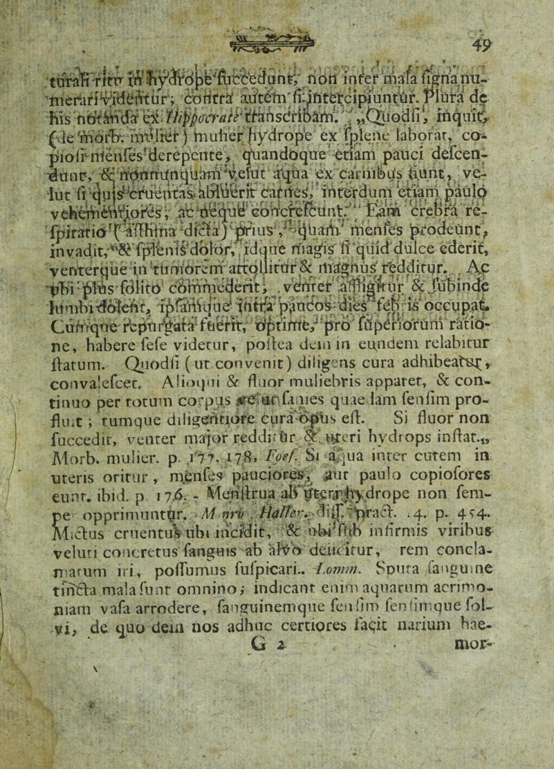 V 49 /tOTafi ritu Jiy'AVd{)^ftrccedunt; non infer niala fignpmi- merUfiyftfcintur; contra' aaftern fi^ntfetcipiunfur. )Plata de his flippoo-atrttmsdriMiti. ''-«OjiodR', mquit, (de morb. multer) mulier hydropA ex fjflene laborat, co- pioir nfenles? derepente, quandoque etiam pauci, defcen- duucv 8c rtpnnnnqbam^v.etuc aqua ex carhibqs fiunt, ve- iut 'ft fiu|^Jcruentav afiluerir caf ifes'i' infer dum etiarn paulo vehemefi^o^sv ,ab'tilei|uf iebttcffeR;unt^“ crel>S^ 're- fnirarib’^affHlfia^dfctirj^jiirius /- quarti' menfes prodeunt, invaditv^ lpiunis dblor, idque magis fi qiiid dulce ederif, venterque in tmrvorerrrafiqllitur& mrtghus ffeddirur. Ac 'ph'i:61Us fdlico cOmmederiti .ydfirer affligatur &.fubinde limibi-dbfefir, ipffifrque' tdt^p^udoydie^fbpfis occupat. Y'.vr,.vina ^ritarUrtfo1 ftiPfit wifittfb ^kr*A' fviiS^riWrrirn Mrfrt» Ciifivqoe rfepnrpatrf fuerit, idipfirrie/ pro fiSperVotUrn ratib- ne, habere fefe videtur, poftea denvin eundem relabitur flatum. Quodfi (ur convenit) diligens cura adhibeatup, convalefcetc Aiioqui & fluor.muliebris apparet, & con¬ tinuo per totum corpu,s «etuofimies quaedam fenfitn pro¬ fluit ; tumque diiigewtidre cura opus efi. Si fluor non fuccedir, venter major redditur &:uteri hydrops inflat.» Morb. mulier. p. 177. 17«. Fpef. Si a ma inter cutem in» utens oritur, mentes pauciores, aur paulo copiofores eunt, ibid. p. 17.fi. - Menfirua ali irtetr hydrope non fem- pe opprimuntur. -M■nri>%7praft. »4. p. 414. Mucius cruentuVubi incidit, i>bi!fhb infimus viribus veluri concretus fanguis ab ahfo deuritur, rem concla¬ matum iri, polfumus fufpicari.. i.omm. Soura fangume tfnfla mala funr omnino; indicant enim aquarum acrimo¬ niam vafa arrodere, fanguinemque fenfirn fenfimque fol- vi, de quo dem nos adhuc certiores faqic narium bae- ‘ G 1 mor-