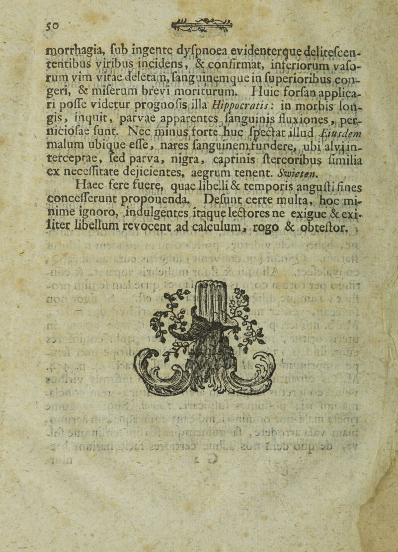 morrhagia, fub ingente dyfpnoea evidenterque delitefcen- teritibus viribus incidens, & confirmat, inferiorum vafa- rum vira vitae deletam, fanguioemque in fuperioribus con¬ geri, & miferum brevi moriturum. Huic forfan applica¬ ri pofle videtur prognofis illa Hippocratis: in morbis lon¬ gis, inquit, parvae apparentes /fanguinjs fluxiones „peR- riiciofae funt. Nec .minus; forte huc fpeffat illud Eiusdem inalum ubique efle, nares fangainemfunderej ubi alvjin¬ terceptae, led parva, nigra, caprinis ftercoribus fimilia ex neceflitate dejicientes, aegrum tenent. Sm-etm. Haec fere fuere, quae libelli & temporis angufti fines conceflerunt proponenda. Defunt certe multa, hoc mi¬ nime ignoro, indulgentes itaque ledtores ne exigue & exi¬ liter libellum revocent ad calculum» rogo & obtellor.