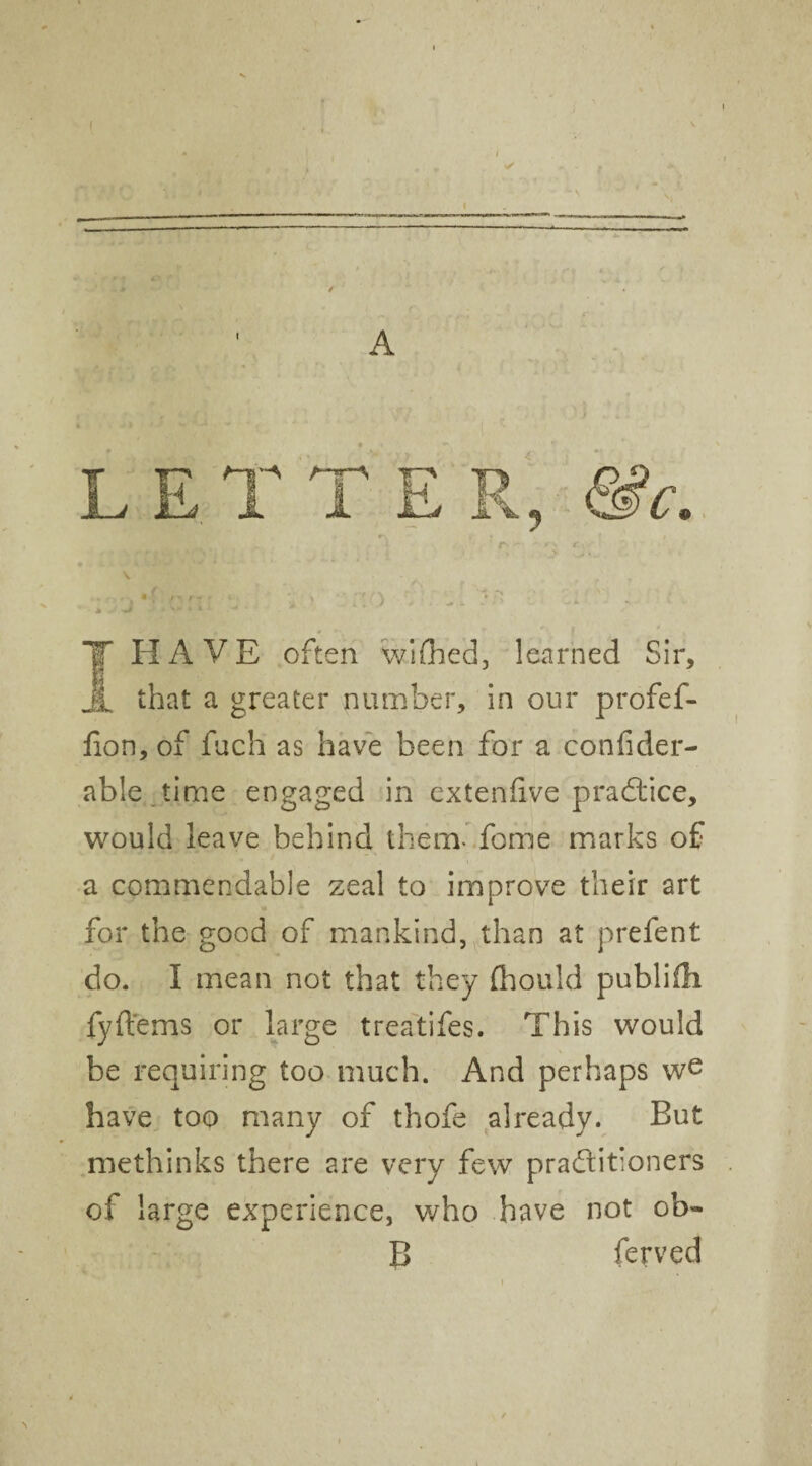 A \ -I*' \ * > :vy ^ 1 -> I HAVE often wished, learned Sir, that a greater number, in our profef- fion, of fuch as have been for a confider- able time engaged in extenfive practice, would leave behind them- fome marks of a commendable zeal to improve their art for the good of mankind, than at prefent do. I mean not that they fhould publifh fyft'ems or large treatifes. This would be requiring too much. And perhaps we have too many of thofe already. But methinks there are very few practitioners of large experience, who have not ob- B ferved