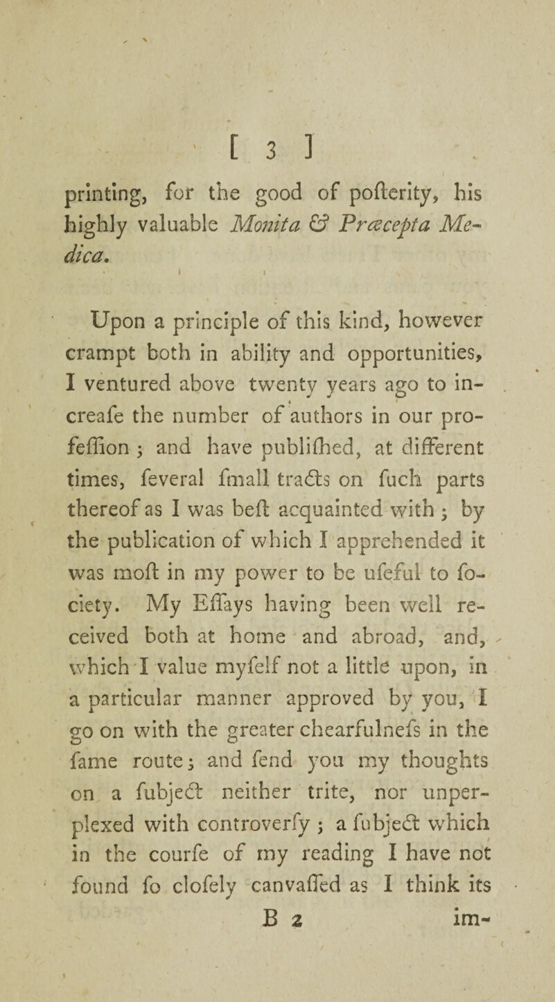 I printing, for the good of pofterity, his highly valuable Monita & Prczcepta Me- dica. ' i i v ’ . « Upon a principle of this kind, however crampt both in ability and opportunities, I ventured above twenty years ago to in- • creafe the number of authors in our pro- feffion 5 and have publifhed, at different times, feveral fmall trails on fuch parts thereof as I was bed acquainted with ; by the publication of which I apprehended it was mod in my power to be ufeful to fo- ciety. My Eifays having been well re¬ ceived both at home and abroad, and, which I value myfelf not a little upon, in a particular manner approved by you, I go on with the greater chearfulnefs in the fame route; and fend you my thoughts on a fubjedt neither trite, nor unper¬ plexed with controverfy ; a fubjedt which in the courfe of my reading I have not found fo clofely canvafled as I think its B 2 im- i