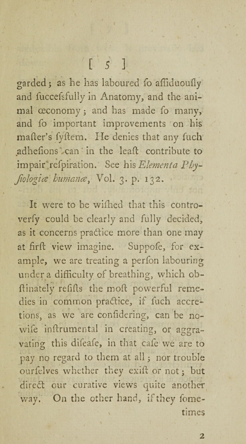 / [ 5 3 garded; as he has laboured fo affiduoufly and fuccefsfully in Anatomy, and the ani¬ mal ceconomy; and has made fo many, and fo important improvements on his mader’s fydem. lie denies that any fuch adhedons Vcan' in the lead contribute to • # * impair refpiration. See his Elementa Phy- fiologice hnmance^ Vol. 3. p. 132. It were to be wifhed that this contro- verfy could be clearly and fully decided, as it concerns practice more than one may at firft view imagine. Suppofe, for ex¬ ample, we are treating a perfon labouring under a difficulty of breathing, which ob~ dinately redds the mod powerful reme¬ dies in common pra&ice, if fuch accre¬ tions, as we are considering, can be no¬ wife indrumental in creating, or aggra¬ vating this difeafe, in that cafe we are to pay no regard to them at all * nor trouble ourfelves whether they exid or not; but diredt our curative views quite another way. On the other hand, if they fome- v times 2