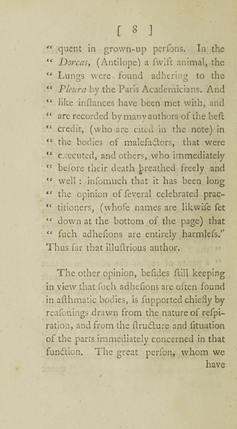 quent in grown-up perfons. In the ig Dorcas, (Antilope) a fwift animal, the “ Lungs were* found adhering to the Pleura by the Paris Academicians. And “ like inftances have been met with, and are recorded by many authors of the beft €c credit, (who are cited in the note) in <£ the bodies of malefactors, that were “ executed, and others, who immediately <c before their death breathed freely and <f well : infomuch that it has been long “ the opinion of feveral celebrated prac- titioners, (whofe names are likwife fet £e down at the bottom of the page) that “ fuch adhefions are entirely harmlefs.” Thus far that illuftrious author. The other opinion, befides ftill keeping in view that fuch adhefions are often found in afthmatic bodies, is fupported chiefly by reafonings drawn from the nature of refpi- ■ ration, and from the ftruCture and fituation of the parts immediately concerned in that function. The great perfon, whom we have