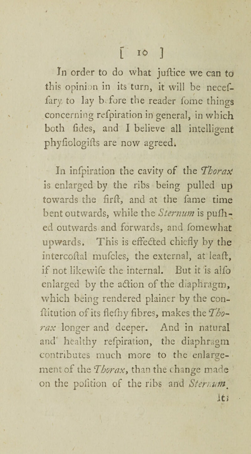 In order to do what juftice we can to this opinion in its tarn, it will be necef- fary to lay b fore the reader feme things concerning refpiration in general, in which both fides, and I believe all intelligent phyflologifts are now agreed. In infpiration the cavity of the 'Thorax is enlarged by the ribs being pulled up towards the firft, and at the fame time bent outwards, while the Sternum is pulh- ed outwards and forwards, and fomewhat upwards. This is effected chiefly by the intercoflal mufeies, the external, at ieaft, if not likewife the internal. But it is aifo enlarged by the adion of the diaphragm, which being rendered plainer by the con¬ futation of its flefhy fibres, makes the Tho¬ rax longer and deeper. And in natural and healthy refpiration, the diaphragm contributes much more to the enlarge¬ ment of the Thorax, than the change made on the polition of the ribs and Sternum4 it i