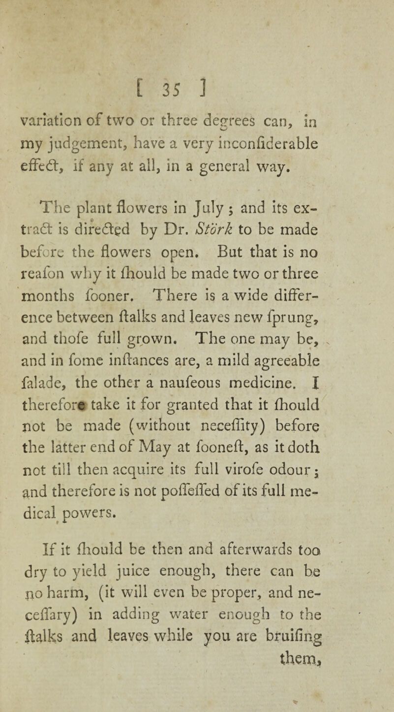 variation of two or three degrees can, in my judgement, have a very inconfiderable efftd:, if any at all, in a general way. The plant flowers in July ; and its ex¬ tract is dire died by Dr. Stork to be made before the flowers open. But that is no reafon why it fhould be made two or three months fooner. There is a wide differ¬ ence between ftalks and leaves new fprung, and thofe full grown. The one may be, . and in fome inftances are, a mild agreeable falade, the other a naufeous medicine. I therefore take it for granted that it fhould not be made (without neceffity) before the latter end of May at fooneft, as it doth not till then acquire its full virofe odour; and therefore is not poflefled of its full me¬ dical powers. If it fhould be then and afterwards too dry to yield juice enough, there can be no harm, (it will even be proper, and ne- ceflary) in adding water enough to the ftalks and leaves while you are bruifing them.