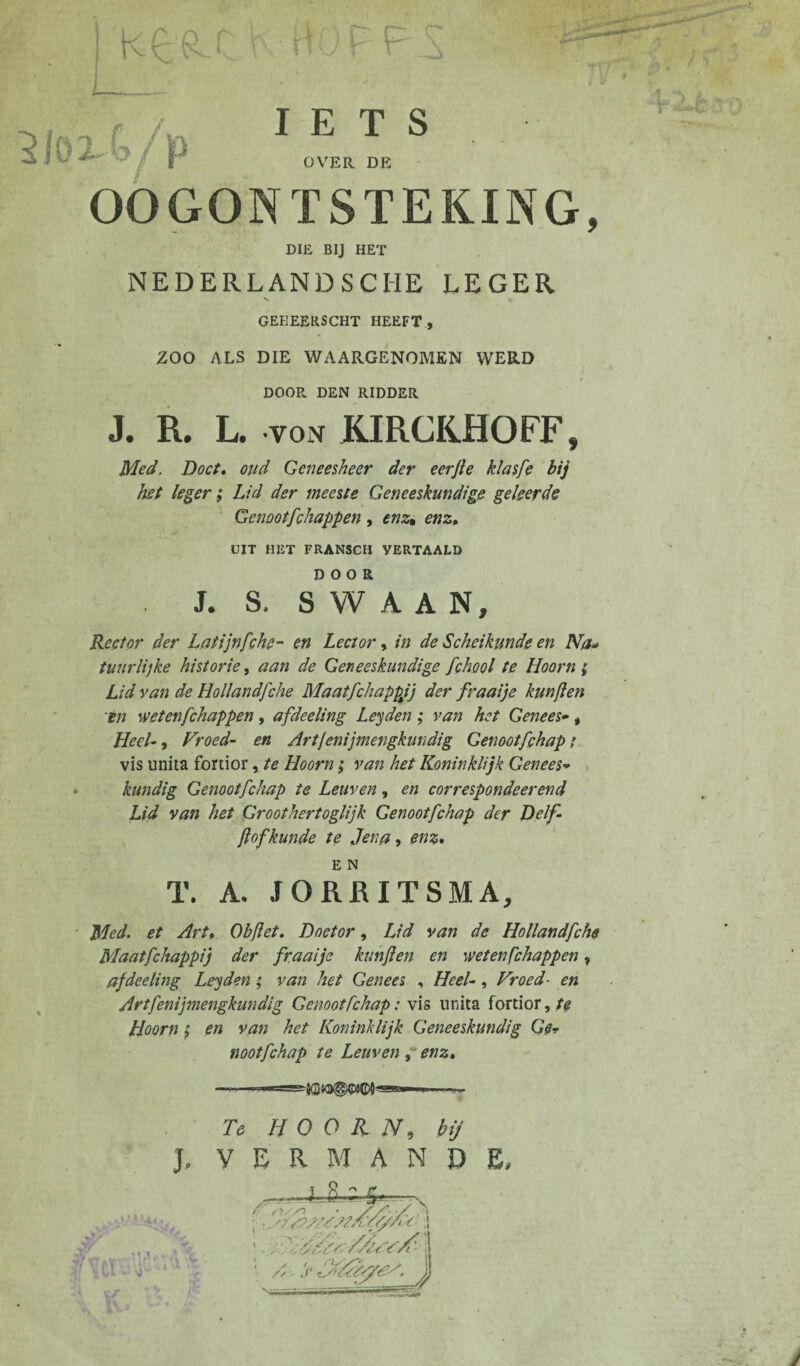 k£Rf I F F F F L 2lïïxl/f IETS OVER DE OOGONTSTEKING, DIE BIJ HET NEDERLANDSCHE LEGER GEEEERSCHT HEEFT, ZOO ALS DIE WAARGENOMEN WERD / DOOR DEN RIDDER J. R. L. *von KIRCKHOFF, Med, Doet, oud Geneesheer der eerfte klasfe bij het leger ; Lid der meeste Geneeskundige geleerde Genootfchappen , enz• enz, UIT HET FRANSCH VERTAALD DOOR J. S. S W A A N, Rector der Latijnfchc- en Lector, in de Scheikunde en Na* tuur lijke historie, aan de Geneeskundige fchool te Hoorn ; Lid van de Hollandfche Maatfchappjj der fraaije kunflen 'en wetenfehappen , afdeeling Leyden ; van het Genees•, Heel-, Vroed- en Artfenijmengkundig Genootfchap ; vis imita fortior, te Hoorn ; van het Koninklijk Genees* kundig Genootfchap te Leuven, en correspondeerend Lid van het Groothertoglijk Genootfchap der Delf- flof kunde te Jena, enz, E N T. A. JORRITSMA, Med. et Art, Objlet. Doctor, Lid van de Hollandfche Maatfchappij der fraaije kunflen en weten fchappen, afdeeling Leyden ; van het Genees , Heel-, Vroed■ en Artfenijmengkundig Genootfchap : vis imita fortior,/^ Hoorn ; en van het Koninklijk Geneeskundig Ge* E, noot fchap te Leuven , enz, .. ■', Te HOORN, hij J. VERMAND /