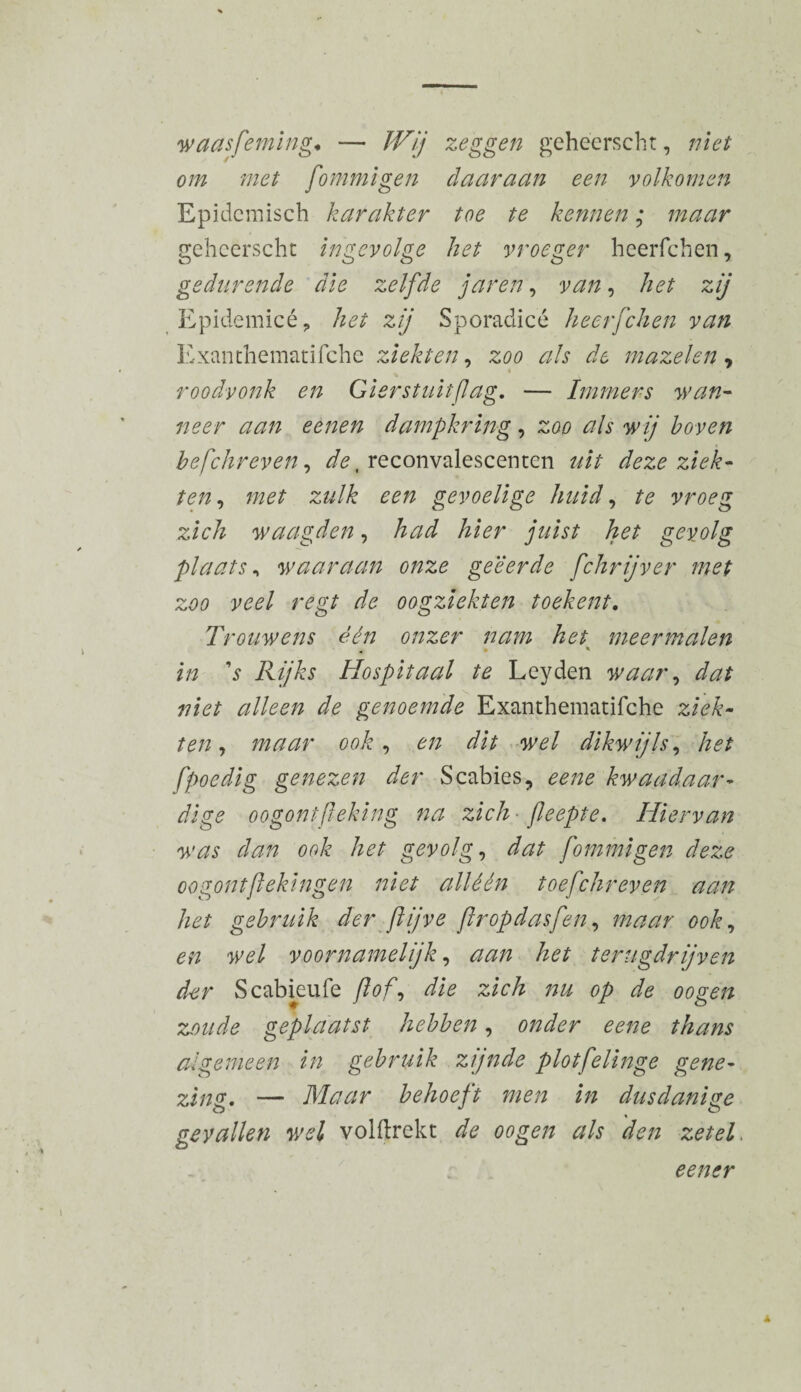 waasfeming♦ — Wij zeggen gehéerscht, niet om met fommigen daaraan een volkomen Epidemisch karakter toe te kennen ; maar gehcerscht ingevolge het vroeger heerfchen, gedurende die zelfde jarèn, van, het zij Epidemicé, het zij Sporadicé heerfchen van Exanthematifche ziekten, zoo als de mazelen, roodvonk en Gierstuitflag. — Immers wan¬ neer aan eenen dampkring, zoo als wij hoven hefchreven, ^.reconvalescenten uit deze ziek¬ ten , met zulk een gevoelige huid, te vroeg zich waagden, had hier juist het gevolg plaats, waaraan onze geëerde fchrijver met zoo veel regt de oogziekten toekent. Trouwens één onzer nam het meermalen < • ' in ’s Rijks Hospitaal te Leyden waar, dat niet alleen de genoemde Exanthematifche ziek¬ ten, maar ook, en dit wel dikwijls, /?<?/ fpoedig genezen der Scabies, eene kwaadaar¬ dige oogontfleking na zich fleepte. Hiervan was dan ook het gevolg, dat fommigen deze oogontftekingen niet alléén toefchreven aan het gebruik der ftjve flropdasfen, maar ook, w/ voornamelijk, <2^/2 het terugdrijven der Scabieufe ft of, zich nu op de oogen zoude geplaatst hebben, algemeen in gebruik zijnde plotfelinge gene¬ zing, — Maar behoeft men in dusdanige gevallen wel volftrekt de oogen als den zetel. een er
