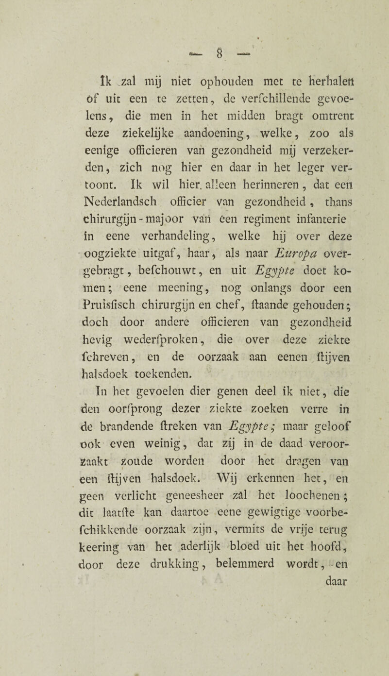 Ik .zal mij niet ophouden met te herhalen öf uit een te zetten, de verfchillende gevoe¬ lens , die men in het midden bragt omtrent deze ziekelijke aandoening, welke, zoo als eenige officieren van gezondheid mij verzeker¬ den, zich nog hier en daar in het leger ver¬ toont. Ik wil hier. alleen herinneren , dat een Nederlandsch officier van gezondheid , thans chirurgijn - majoor van een regiment infanterie in eene verhandeling, welke hij over deze oogziekte uitgaf, haar^ als naar Europa over- gebragt, befchouwt, en uit Egypte doet ko¬ men; eene meening, nog onlangs door een Pruisfisch chirurgijn en chef, ftaande gehouden; doch door andere officieren van gezondheid hevig wederfproken, die over deze ziekte fchreven, en de oorzaak aan eenen (lijven halsdoek toekenden. In het gevoelen dier genen deel ik niet, die den oorfprong dezer ziekte zoeken verre in de brandende (Ireken van Egypte; maar geloof ook even weinig , dat zij in de daad veroor¬ zaakt zoude worden door het dragen van een (lijven halsdoek. Wij erkennen het, en geen verlicht geneesheer zal het loochenen ; dit laatfle kan daartoe eene gewigtige voorbe- fchikkende oorzaak zijn, vermits de vrije terug keering van het aderlijk bloed uit het hoofd, door deze drukking, belemmerd wordt, en daar