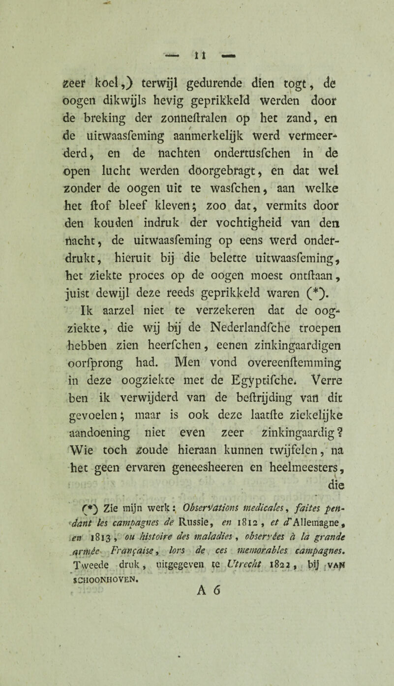 zeer koel,) terwijl gedurende dien togt, de oogen dikwijls hevig geprikkeld werden door de breking der zonneftralen op het zand, en de uitwaasfeming aanmerkelijk werd vermeer* derd, en de nachten ondemtsfchen in de open lucht werden doorgebragt, en dat wei zonder de oogen uit te wasfchen, aan welke het dof bleef kleven; zoo dat, vermits door den kou den indruk der vochtigheid van den nacht, de uitwaasfeming op eens werd onder¬ drukt, hieruit bij die belette uitwaasfeming, het ziekte proces op de oogen moest ontdaan, juist dewijl deze reeds geprikkeld waren (*). Ik aarzel niet te verzekeren dat de oog¬ ziekte, die wij bij de Nederlandfche troepen hebben zien heerfchen, eenen zinkingaardigen oorfprong had. Men vond overeenftemming in deze oogziekte met de Egyptifche* Verre ben ik verwijderd van de beftrijding van dit gevoelen; maar is ook deze laatde ziekelijke aandoening niet even zeer zinkingaardig ? Wie toch zoude hieraan kunnen twijfelen, na het geen ervaren geneesheeren en heelmeesters, die • - * ,i • , f*') Zie mijn werkî, Observations medicales, faites pen¬ dant les campagnes de Russie, en 1812, et ^Allemagne, en 1813, ou histoire des maladies , observées à la grande armée Française, lors de ces mémorables campagnes. Tweede druk, uitgegeven te Utrecht 1822, bij vah SCHOONHOVEN.