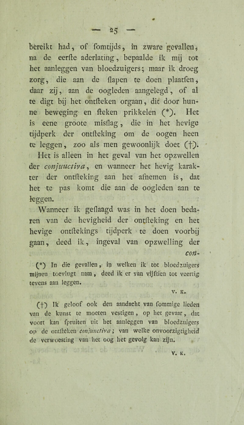 — *5 “ bereikt had* of fo intijds * in zware gevallen* na de eerfte aderlating, bepaalde ik mij tot het aanleggen van bloedzuigers; maar ik droeg zorg, die aan de flapen te doen plaatfen* daar zij, aan de oogleden aangelegd, of al te digt bij het ohtfteken orgaan, dit door hun¬ ne beweging en Heken prikkelen (*). Het is eene groote misdag, die in het hevige tijdperk der ontHeking om de oogen heen te leggen, zoo als men gewoonlijk doet (f). Het is alleen in het geval van het opzwellen der conjuuctiva, en wanneer het hevig karak¬ ter der ontlleking aan het afnemen is, dat het Nte pas komt die aan de oogleden aan te keggen. Wanneer ik gedaagd was in het doen beda¬ ren van de hevigheid der ontdeeking en het hevige ontdekings tijdperk te doen voorbij gaan, deed ik, ingeval van opzwelling der con- (*) In die gevallen, in welken ik tot bloedzuigers mijnen toevlngt nam , deed ik er van vijftien tot veertig tevens aan leggen. V. K. (j-) Ik geloof ook den aandacht van fotnmige lieden van de kunst te moeten vestigen, op liet gevaar, dat voort kan fpruiten uit het aanleggen van bloedzuigers op de omfteken óonjunctiva ; van welke onvoorzigtigheid de verwoesting van het oog het gevolg kan zijn.