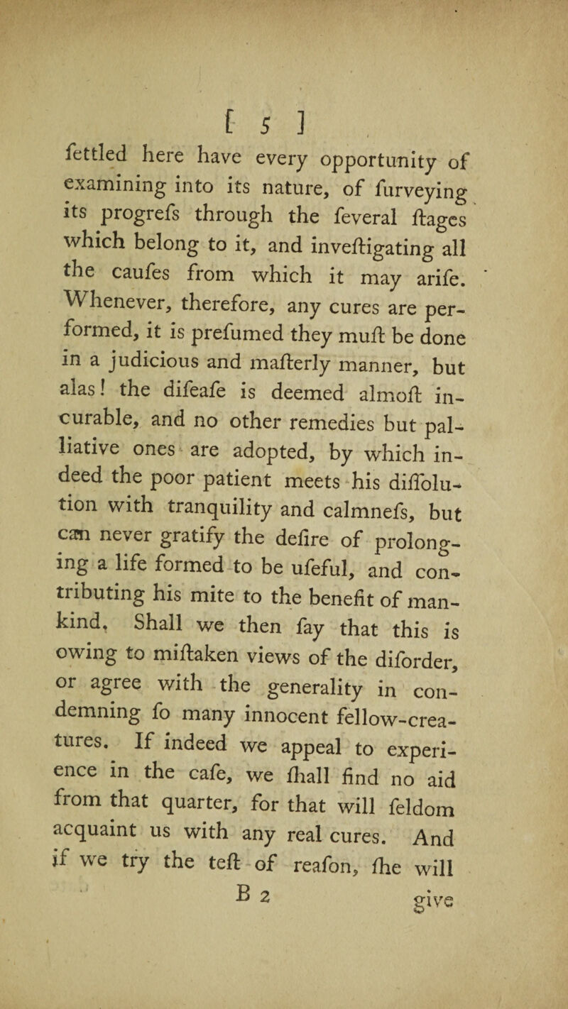 fettled here have every opportunity of examining into its nature, of furveying its progrefs through the feveral ftages which belong to it, and inveftigating all the caufes from which it may arife. Whenever, therefore, any cures are per¬ formed, it is prefumed they muft be done in a judicious and mafterJy manner, but alas! the difeafe is deemed almoft in¬ curable, and no other remedies but pal¬ liative ones are adopted, by which in¬ deed the poor patient meets his diffolu- tion with tranquility and calmnefs, but can never gratify the defire of prolong¬ ing a life formed to be ufeful, and con- tnbuung his mite to the benefit of man¬ kind, Shall we then fay that this is owing to miftaken views of the diforder, or agree with the generality in con¬ demning fo many innocent fellow-crea¬ tures. If indeed we appeal to experi¬ ence in the cafe, we fhall find no aid from that quarter, for that will feldom acquaint us with any real cures. And if we try the teft of reafon, fhe will B 2 give