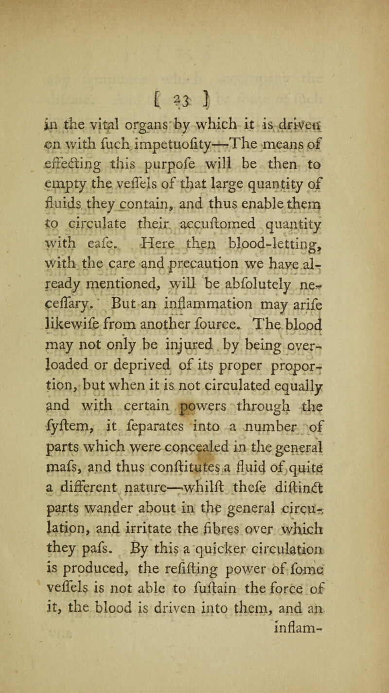 [ } in the vital organs by which it is driven; on with fuch impetuofity—The means of effecting this purpofe will be then to empty the veffels of that large quantity of fluids they contain, and thus enable them to circulate their accuftomed quantity with eafe. Here then blood-letting, with the care and precaution we have al¬ ready mentioned, will be abfolutely ne^ ceffary. But an inflammation may arife likewife from another fource. The blood *■ • * ^ '• * may not only be injured by being over¬ loaded or deprived of its proper propor¬ tion, but when it is not circulated equally and with certain powers through the fyftem, it feparates into a number of parts which were concealed in the general mafs, and thus conftitutes a fluid of quite a different nature—whilft thefe diftincft parts wander about in the general circu¬ lation, and irritate the fibres over which they pafs. By this a quicker circulation is produced, the refifting power of fome veffels is not able to fuflain the force of it, the blood is driven into them, and an inflam-