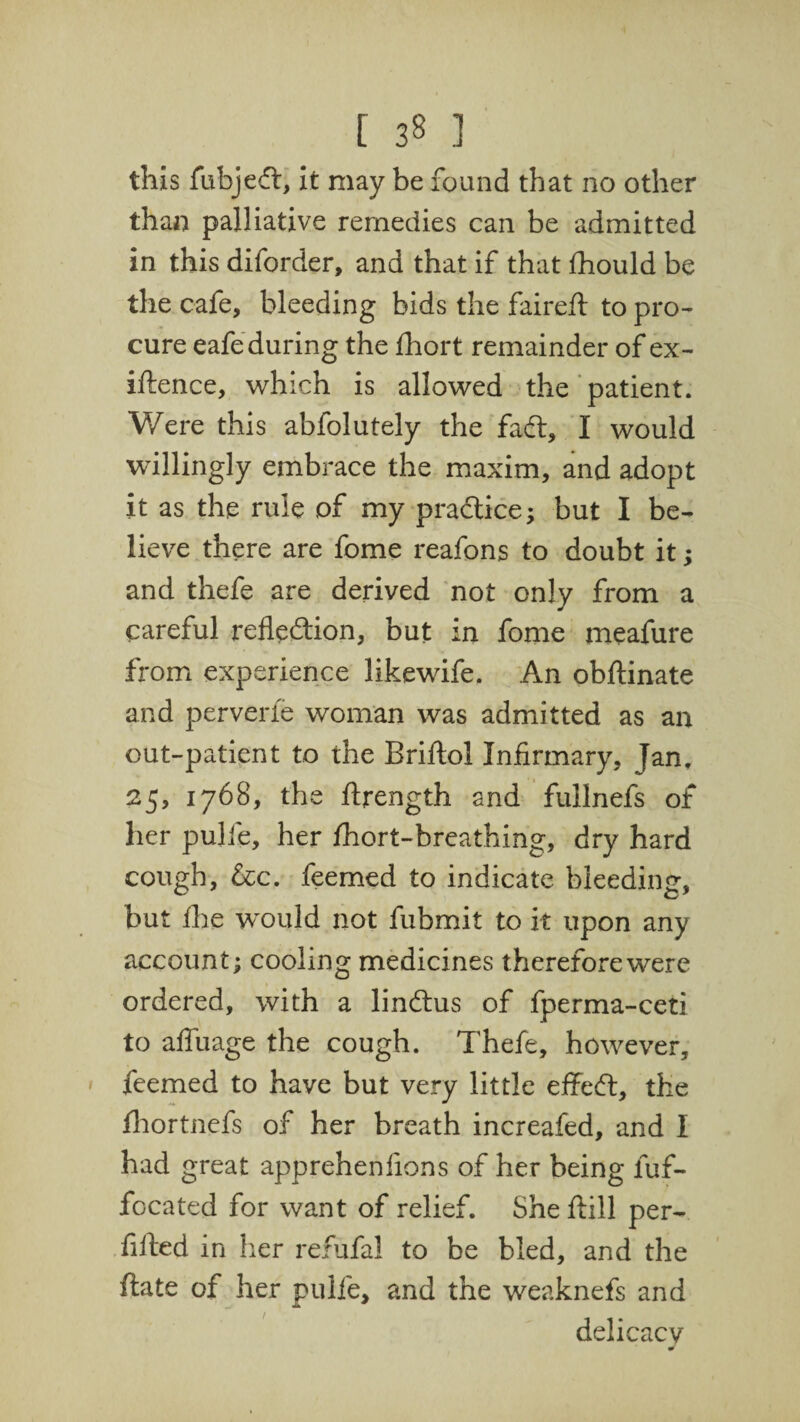 [ 3§ .1 this fubjed, it may be found that no other than palliative remedies can be admitted in this diforder, and that if that fhould be the cafe, bleeding bids the faireft to pro¬ cure eafe during the fhort remainder of ex¬ igence, which is allowed the patient. Were this abfolutely the fad, I would willingly embrace the maxim, and adopt it as the rule of my practice; but I be¬ lieve there are fome reafons to doubt it; and thefe are derived not only from a careful refledion, but in fome meafure from experience likewife. An obftinate and perverfe woman was admitted as an out-patient to the Briftol Infirmary, Jan, 25, 1768, the ftrength and fullnefs of her pulie, her fhort-breathing, dry hard cough, &c. feemed to indicate bleeding, but ihe would not fubmit to it upon any account; cooling medicines therefore were ordered, with a lindus of fperma-ceti to affuage the cough. Thefe, however, feemed to have but very little effed, the fhortnefs of her breath increafed, and I had great apprehenfions of her being fuf- focated for want of relief. She ftill per- fified in her refufal to be bled, and the flate of her pulfe, and the weaknefs and delicacy m