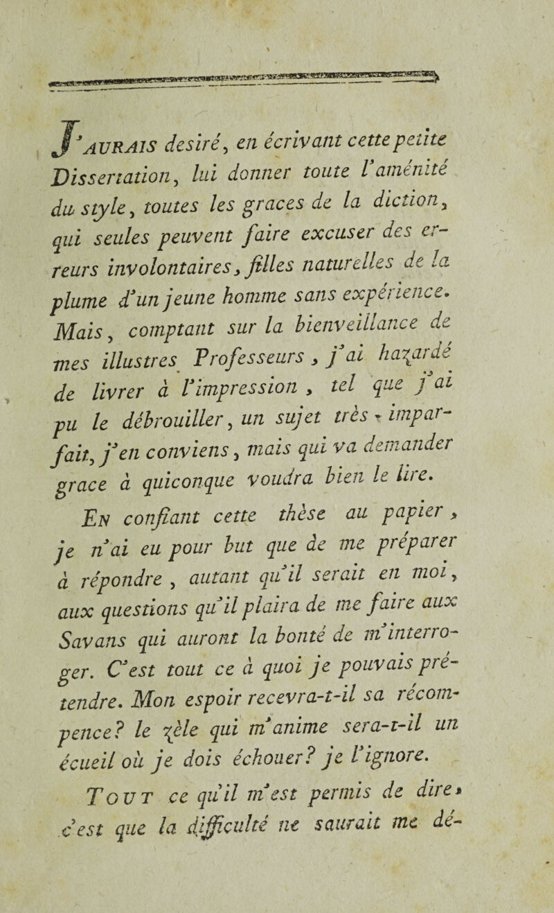 J'aurais désiré, en écrivant cette petite Dissertation, lui donner toute l atnenite dw style, toutes les grâces de la diction, aui seules peuvent J'aire excuser des e, reurs involontaires, filles naturelles de la plume d'un jeune homme sans expérience. Mais, comptant sur la bienveillance de mes illustres Professeurs , j ai ha\ardé^ de livrer à l'impression , tel que j ai pu le débrouiller, un sujet très r impar¬ fait, j'en conviens, mais qui va demander grâce à quiconque voudra bien le liie. En confiant cette thèse au papier, je n'ai eu pour but que de me préparer à répondre , autant qu'il serait en moi, aux questions qu'il plaira de me faire aux Savans qui auront la bonté de m interro¬ ger. C'est tout ce à quoi je pouvais pré¬ tendre. Mon espoir recevra-t-il sa récom- pence? le -file qui m'anime sera-t-il un écueil oii je dois echouer? je l ignore. Tout ce qu’il m'est permis de dire> c’est que la difficulté ne saurait me dé-