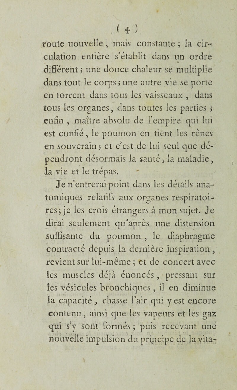 route nouvelle , mais constante ; la cîr-. cuiation entière s’établit dans un ordre * different 3 une douce chaleur se multiplie dans tout le corps 3 une autre vie se porte en torrent dans tous les vaisseaux , dans tous les organes, dans toutes les parties 3 enfin , maître absolu de l’empire qui lui est confié, le poumon en tient les rênes en souverain 3 et c’est de lui seul que dé¬ pendront désormais la santé ^ la maladie, la vie et le trépas. Je n’entrerai point dans les détails ana¬ tomiques relatifs aux organes respiratoi¬ res; je les crois étrangers à mon sujet. Je dirai seulement qu^’après une distension suffisante du poumon , le diaphragme contracté depuis la dernière inspiration, ^ revient sur lui-même ; et de concert avec les muscles déjà énoncés, pressant sur les vésicules bronchiques , il en diminue la capacité ^ chasse l’air qui y est encore contenu, ainsi que les vapeurs et les gaz qui s’y sont formés ; puis recevant une nouvelle impulsion du principe de la vita-