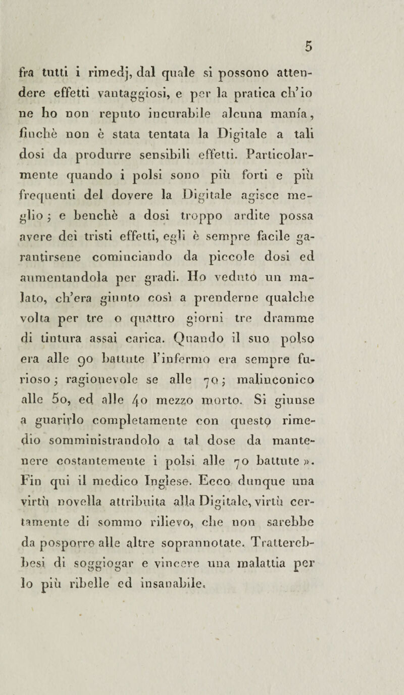 fra tutti i rimedj, dal quale si possono atten¬ dere effetti vantaggiosi, e per la pratica eli’io ne ho non reputo incurabile alcuna mania, finché non è stata tentata la Digitale a tali dosi da produrre sensibili effetti. Particolar¬ mente quando i polsi sono più forti e più frequenti del dovere la Digitale agisce me¬ glio ; e benché a dosi troppo ardite possa avere dei tristi effetti, egli è sempre facile ga¬ rantirsene cominciando da piccole dosi ed aumentandola per gradi. Ho veduto un ma¬ lato, ch’era giunto così a prenderne qualche volta per tre o quattro giorni tre dramme di tintura assai carica. Quando il suo polso era alle 90 battute l’infermo era sempre fu¬ rioso y ragionevole se alle 70; malinconico alle 5o, ed alle /jo mezzo morto. Si giunse a guarirlo completamente con questo rime¬ dio somministrandolo a tal dose da mante¬ nere costantemente i polsi alle 70 battute ». Fin qui il medico Inglese. Ecco dunque una virtù novella attribuita alla Digitale, virtù cer¬ tamente di sommo rilievo, che non sarebbe da posporre alle altre soprannoiate. Trattereb- besi di soggiogar e vincere una malattia per lo più ribelle ed insanabile.