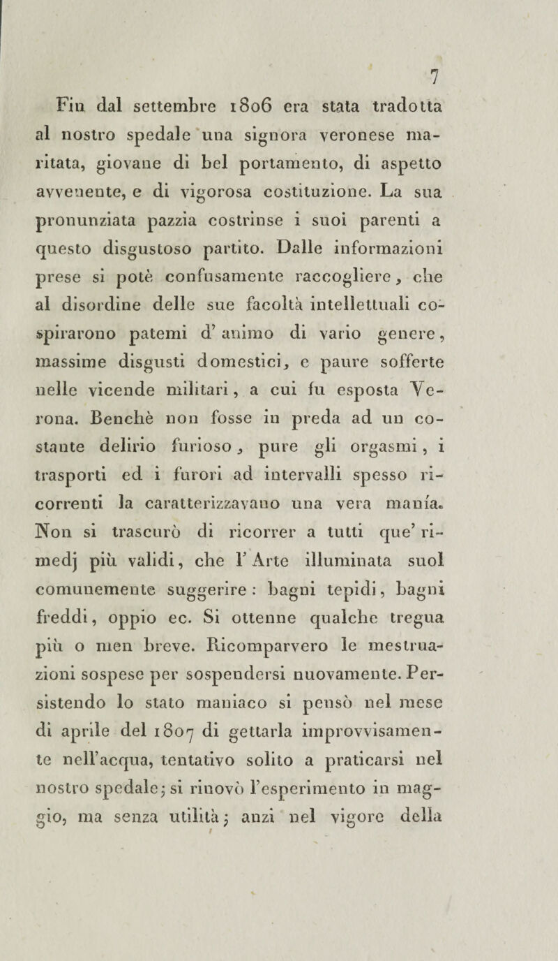 Fin dal settembre 1806 era stata tradotta al nostro spedale una signora veronese ma¬ ritata, giovane di bel portamento, di aspetto avvenente, e di vigorosa costituzione. La sua pronunziata pazzia costrinse i suoi parenti a questo disgustoso partito. Dalle informazioni prese si potè confusamente raccogliere, che al disordine delle sue facoltà intellettuali co¬ spirarono patemi d’ animo di vario genere, massime disgusti domestici, e paure sofferte nelle vicende militari, a cui fu esposta Ve¬ rona. Benché non fosse in preda ad un co¬ stante delirio furioso, pure gli orgasmi , i trasporti ed i furori ad intervalli spesso ri¬ correnti la caratterizzavano una vera mania. Non si trascurò di ricorrer a tutti que’ ri¬ medi più validi, che 1 Arte illuminata suol comunemente suggerire : bagni tepidi, bagni freddi, oppio ec. Si ottenne qualche tregua più o men breve. Ricomparvero le mestrua¬ zioni sospese per sospendersi nuovamente. Per¬ sistendo lo stato maniaco si pensò nel mese di aprile del 1807 di gettarla improvvisamen¬ te nell’acqua, tentativo solito a praticarsi nel nostro spedale; si riuovò Fesperimento in mag¬ gio, ma senza utilità ; anzi nel vigore della