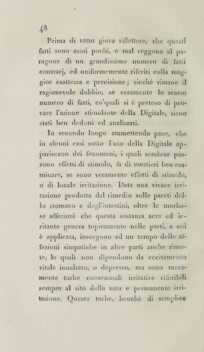 Prima di lutto giova riflettere, die quest! fatti sono assai pochi, e mal reggono al pa¬ ragone di un grandissimo numero di fatti eontrarj, ed uniformemente riferiti colla mag- gior esattezza e precisione ; sicché rimane il ragionevole dubbio, se veramente lo scarso numero di fatti, co’quali si è preteso di prò» vare Fazione stimolante della Digitale* sieno stati ben dedotti ed analizzati. In secondo luogo ammettendo pure, che in alcuni casi sotto Fuso della Digitale ap¬ pariscano dei fenomeni, i quali sembrar pos- sono effetti di stimolo, fa di mestieri ben osa- minare, se sono veramente effetti di stimolo, o di locale irritazione. Data una vivace irri-* razione prodotta dal rimedio sulle pareti deh lo stomaco e degl’intestini, oltre le morbo- se affezioni che questa sostanza acre ed ir¬ ritante genera topicamente nelle parti, a cui c applicata, insorgono ad un tempo delle af¬ fezioni simpatiche in altre parti anche rimo¬ ie, le quali non dipendono da eccitamento vitale innalzato, o depresso, ma sono mera¬ mente turbe consensuali irritative riferibili sempre al sito della nata e permanente irri¬ tazione. Oneste turbe, benché di semplice