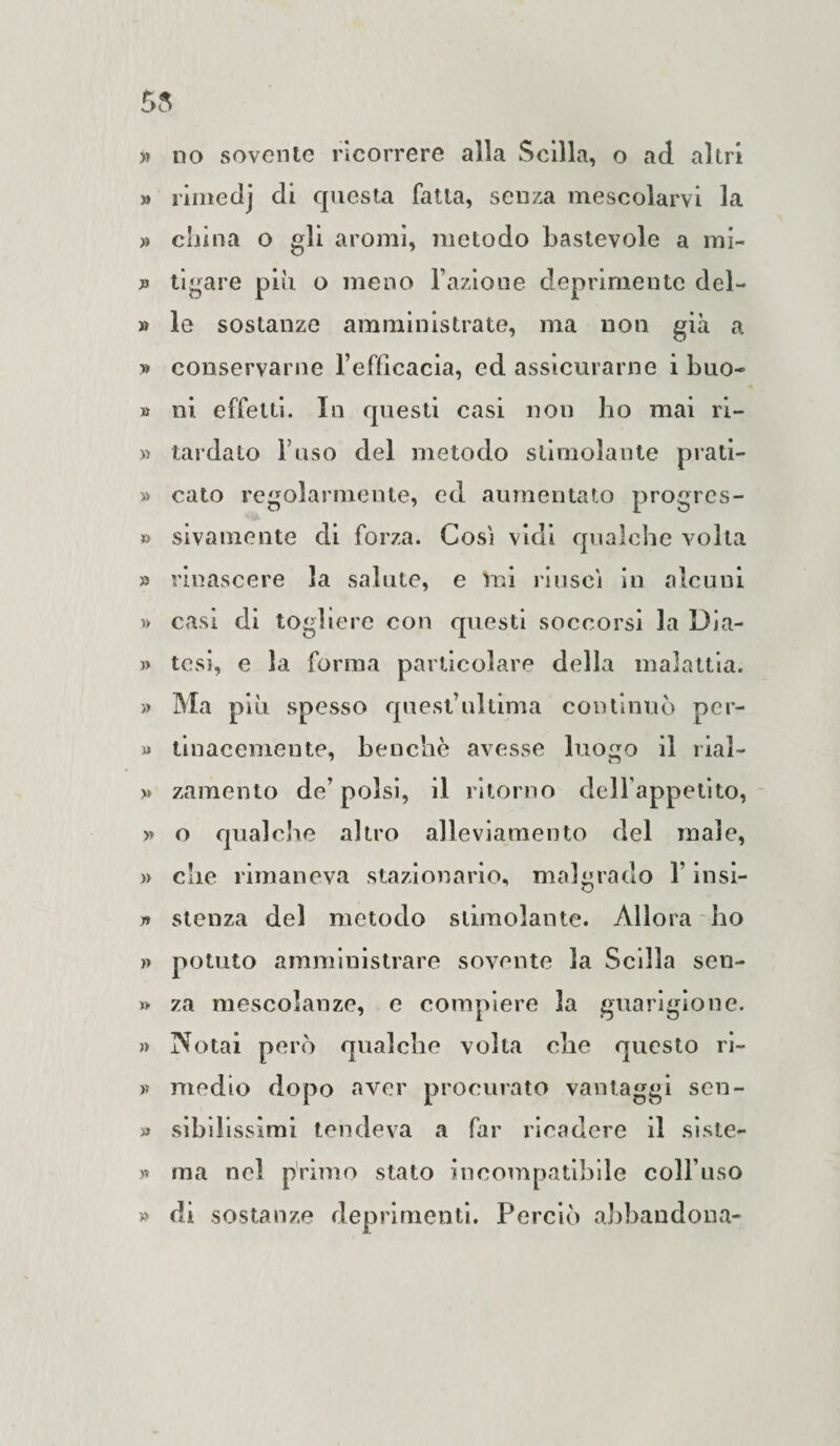 » no sovente ricorrere alla Scilla, o ad altri » rimedj di questa fatta, senza mescolarvi la » china o gli aromi, metodo bastevole a mi- tigare piu o meno Fazione deprimente del- » le sostanze amministrate, ma non già a » conservarne l’efficacia, ed assicurarne i buo- » ni. effetti. In questi casi non ho mai ri- » tardato Fuso del metodo stimolante piati¬ ti calo regolarmente, ed aumentato progrcs- » sivamente di forza. Cosi vidi qualche volta » rinascere la salute, e ini riuscì in alcuni i) casi di togliere con questi soccorsi la Dia- )> tesi, e la forma particolare della malattia. » Ma più spesso quest’ultima continuò per¬ ii tinacemente, benché avesse luogo il rial- » zamento de’ polsi, il ritorno dell’appetito, » o qualche altro alleviamento del male, » che rimaneva stazionario, malgrado F insi- yt stenza del metodo stimolante. Allora ho » potuto amministrare sovente la Scilla sen¬ ti za mescolanze, e compiere la guarigione. » Notai però qualche volta che questo ri¬ ti medio dopo aver procurato vantaggi sen- » sihilissimi tendeva a far ricadere il siste- >* ma nel primo stato incompatibile coll’uso » di sostanze deprimenti. Perciò abbandona-