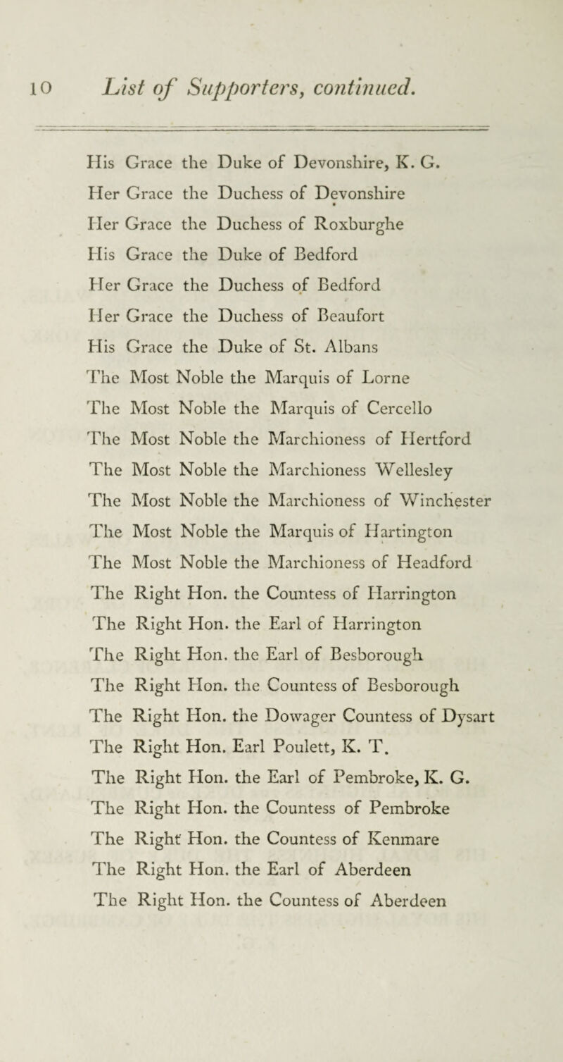 His Grace the Duke of Devonshire, K. G. Her Grace the Duchess of Devonshire Her Grace the Duchess of Roxburghe His Grace the Duke of Bedford Her Grace the Duchess of Bedford Her Grace the Duchess of Beaufort H is Grace the Duke of St. Albans The Most Noble the Marquis of Lome The Most Noble the Marquis of Cercello The Most Noble the Marchioness of Hertford The Most Noble the Marchioness Wellesley The Most Noble the Marchioness of Winchester The Most Noble the Marquis of Hartington The Most Noble the Marchioness of Headford The Right Hon. the Countess of Harrington The Right Hon. the Earl of Harrington The Right Hon. the Earl of Besborough The Right Hon. the Countess of Besborough The Right Hon. the Dowager Countess of Dysart The Right Hon. Earl Poulett, K. T. The Right Hon. the Earl of Pembroke, K. G. The Right Hon. the Countess of Pembroke The Right Hon. the Countess of Kenmare The Right Hon. the Earl of Aberdeen The Right Hon. the Countess of Aberdeen