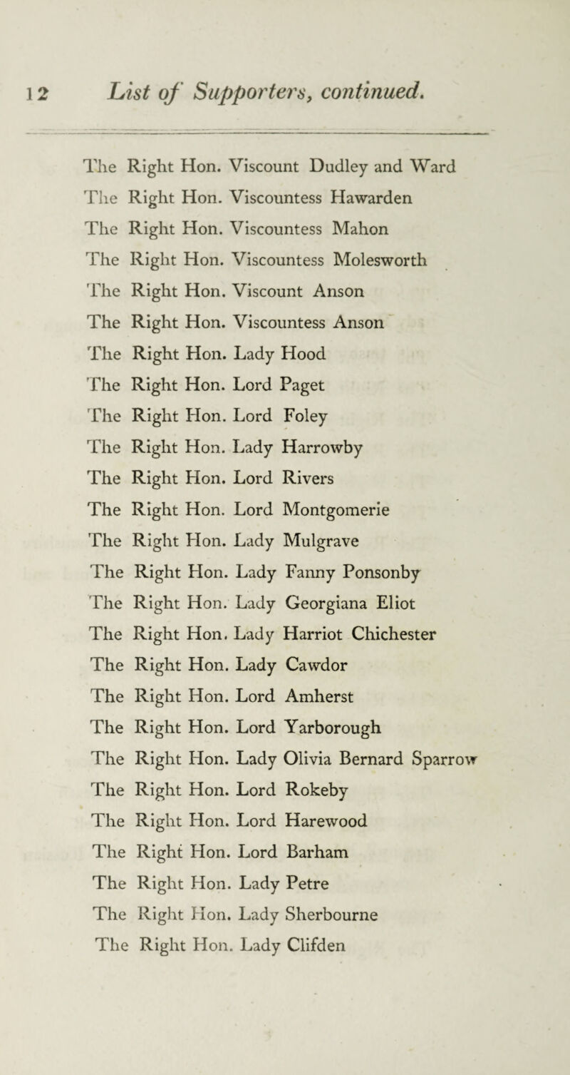 The Right Hon. Viscount Dudley and Ward The Right Hon. Viscountess Hawarden The Right Hon. Viscountess Mahon The Right Hon. Viscountess Molesworth The Right Hon. Viscount Anson The Right Hon. Viscountess Anson The Right Hon. Lady Hood The Right Hon. Lord Paget The Right Hon. Lord Foley The Right Hon. Lady Harrowby The Right Hon. Lord Rivers The Right Hon. Lord Montgomerie The Right Hon. Lady Mulgrave The Right Hon. Lady Fanny Ponsonby The Right Hon. Lady Georgiana Eliot The Right Hon. Lady Harriot Chichester The Right Hon. Lady Cawdor The Right Hon. Lord Amherst The Right Hon. Lord Yarborough The Right Hon. Lady Olivia Bernard Sparrow The Right Hon. Lord Rokeby The Right Hon. Lord Harewood The Right Hon. Lord Barham The Right Hon. Lady Petre The Right Hon. Lady Sherbourne The Right Hon. Lady Clifden