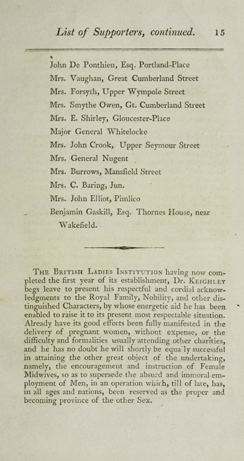 % John De Ponthieu, Esq. Portland-Place Mrs. Vaughan, Great Cumberland Street Mrs. Forsyth, Upper Wympole Street Mrs. Smythe Owen, Gt. Cumberland Street Mrs. E. Shirley, Gloucester-Place Major General Whitelocke Mrs. John Crook, Upper Seymour Street Mrs. General Nugent Mrs. Burrows, Mansfield Street Mrs. C. Baring, Jun. Mrs. John Elliot, Pimlico Benjamin Gaskill, Esq. Thornes House, near Wakefield. The British Ladies Institution having now com¬ pleted the first year of its establishment, Dr. Keighley begs leave to present his respectful and cordial acknow¬ ledgments to the Royal Family, Nobility, and other dis¬ tinguished Characters, by whose energetic aid he has been enabled to raise it to its present most respectable situation. Already have its good effects been fully manifested in the delivery of pregnant women, without expense, or the difficulty and formalities usually attending other charities, and he has no doubt he will shortly be equa’ly successful in attaining the other great object of the undertaking, namely, the encouragement and instruction of Female Midwives, so as to supersede the absurd and immoral em¬ ployment of Men, in an operation which, till of late, has, in all ages and nations, been reserved as the proper and becoming province of the other Sex.