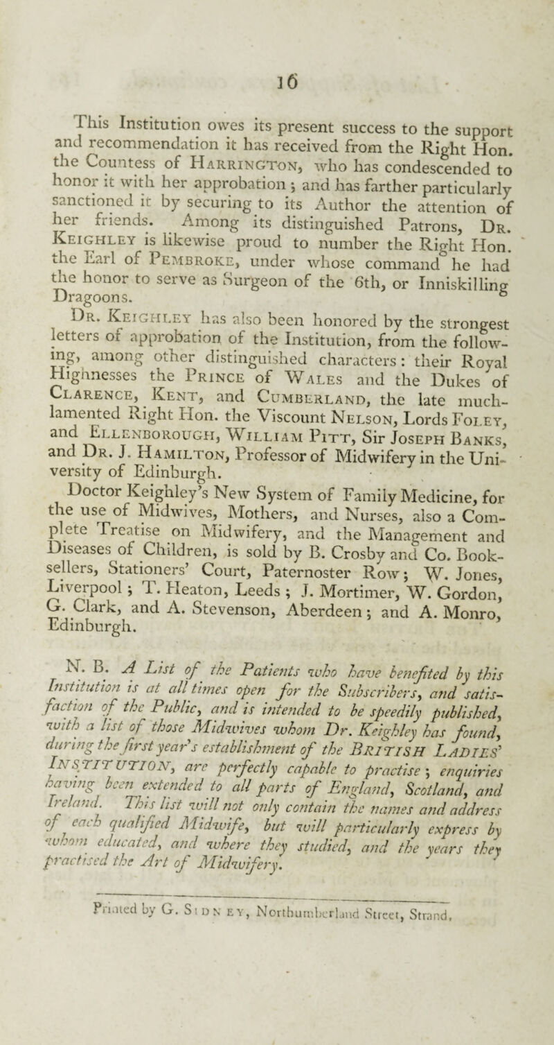 This Institution owes its present success to the support and recommendation it has received from the Right Hon! the Countess of Harrington, who has condescended to honor it with her approbation j and has farther particularly sanctioned it by securing to its Author the attention of her friends. Among its distinguished Patrons, Dr. Keighley is likewise proud to number the Right Hon*, the Earl of Pembroke, under whose command° he had the honor to serve as Surgeon of the 6th, or Inniskilling Dragoons. 6 Dr. Keighley has also been honored by the strongest letters or approbation of the Institution, from the follow¬ ing, among other distinguished characters: their Royal Highnesses the Prince of Wales and the Dukes'of Clarence, Kent, and Cumberland, the late much- lamented Right non. the Viscount Nelson, Lords Foley, and Ellenborough, William Pitt, Sir Joseph Banks, and Dr. J. Hamilton, Professor of Midwifery in the Uni¬ versity of Edinburgh. Doctor Keighley’s New System of Family Medicine, for the use of Midwives, Mothers, and Nurses, also a Com¬ plete rrcatise on Midwifery, and the Management and Diseases of Children, is sold by B. Crosby and Co. Book¬ sellers, Stationers’ Court, Paternoster Row; W* Jones, Liverpool -, i. Eleaton, Leeds ; J. Mortimer, W. Gordon, G. Clark, and A. Stevenson, Aberdeen; and A. Monro, Edinburgh. N. B. A List of the Patients who have be’nefited by this Ins titution, is at all times open for the Subscribers, and satis¬ faction of the Public, and is intended to be speedily published, with a list of those Midwives whom Dr. Keighley has founds during thefirst year's establishment of the BRITISH Ladies' /a S TIT UTIONj are perfectly capable to practise ; enquiries having been extended to all parts of England, Scotland, and Ireland. This list will not only contain the names and address of eacqualified Midwife, but will particularly express b\ whom educated, and where they studied, and the years they practised the Art of Midwifery. Pn.uecl by G. S; dn ey, Northumberland Street, Strand.