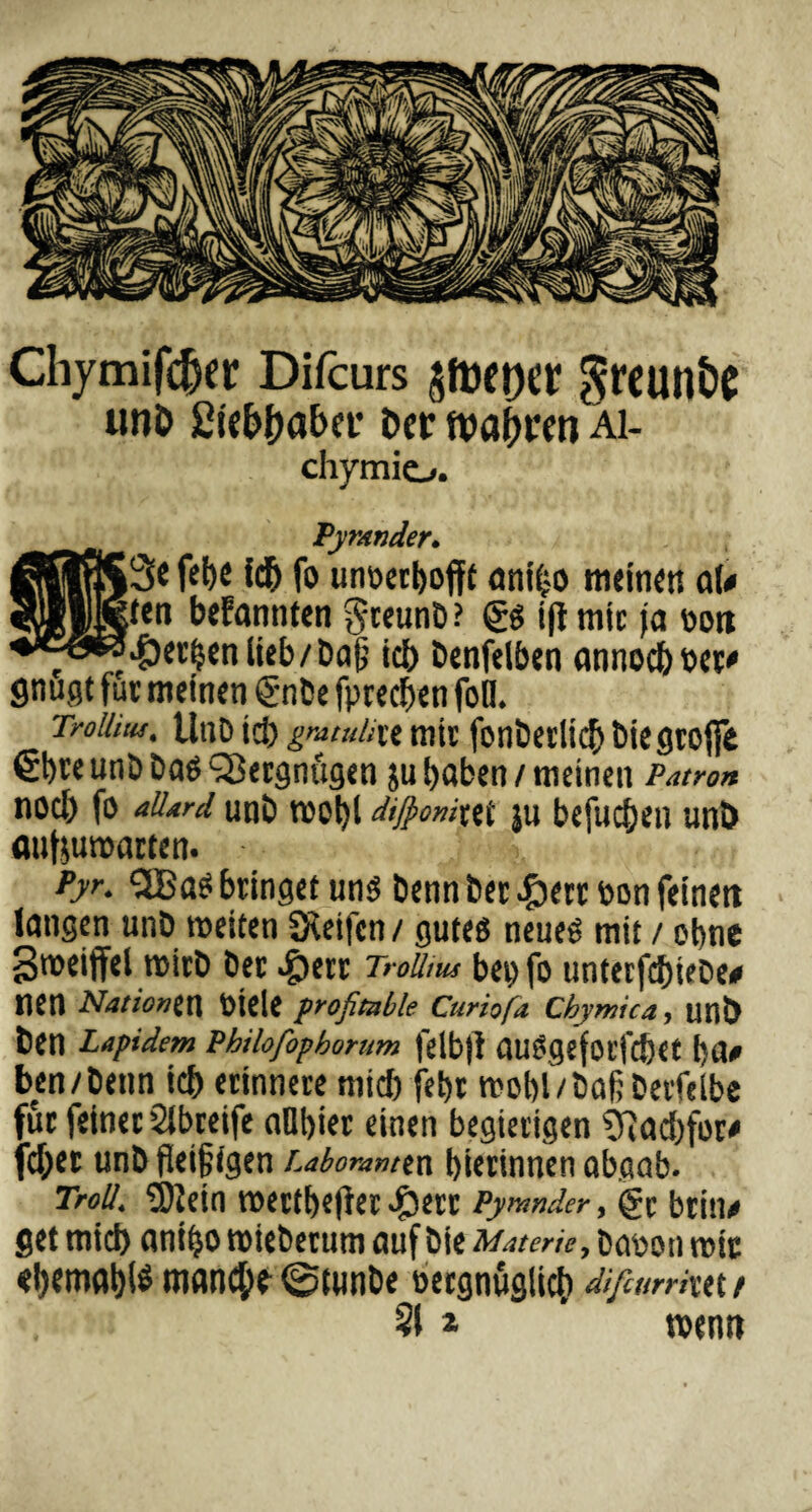 Chymifcfjer Difcurs Sreunöe unD Sü&fjaber Der tva^ren Ai- chymio. _ Pyrander. fel)e fdh fo unoetbofft amfco meinen nU bekannten §teunb? gs iffmir ja t>on ^ö^4)^nlieb/Da^ ich benfelben annochvet' flnugt für meinen gnbe fprechen fon. rroMtu, tlnD ich grandixt mir fonödiic^ biegrofie gt)^e unb ba£ Vergnügen ju haben / meinen Patron nod) fo allard unb W0l)t dijponixti JU bcfuC^CH UtlD aufjumarten. Pyr. QBa* bringet uns Denn ber von feinett langen unb weiten Steifen / gutes neues mit / ohne Sweiffel wirb Der ^§>err Troütm bepfo unterfchiebe# tien Nationen Viele profitable Curiofa Cbymica, unb ben Lapidem Philofopborum felbjl auSgefotfcfret l)Ü0 ben/Denn ich erinnere mich fehr wohl/baßDerfclbe für feiner Slbreife aOhier einen begierigen SRachfor# fd;er unb fleißigen Laboranten hierinnen abgab. Troll. SÖlein Wettbewerber Pyrander, gc btin* get mich aniho wieberum auf bie Materie, bavon wir ehemahl* wand;e @tunbe vergnüglich difturrim t 21 * * wenn