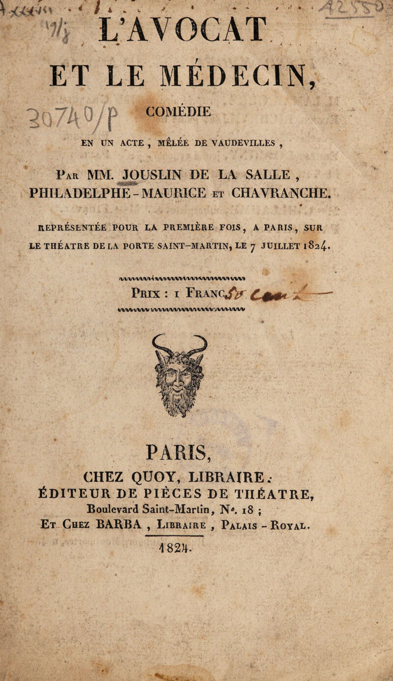  '74 L’AVOCAT ET LE MÉDECIN, 1 s y / #i 0 m COMEDIE EN UN ACTE , MELEE DE VAUDEVILLES , Par MM. JOUSLIN DE LA SALLE , PHILADELPHE - MAURICE et CHAVRANCHE REPRÉSENTÉE POUR LA PREMIERE FOIS, A PARIS, SUR LE THÉÂTRE DELA PORTE SAINT-MARTIN, LE 7 JUILLET 182^. JWlrt'VWrt'il/M'WVl'WIrt'VVW'WWWU * ' Prix : i FrancJV Ç % WW WW VWVWWWWWWVWVWW PARIS, CHEZ QUOY, LIBRAIRE. ÉDITEUR DE PIÈCES DE THÉÂTRE, Boulevard Saint-Martin, N. 18 ; Et Chez BARBA , Libraire , Palais - Royal. 4 8211.