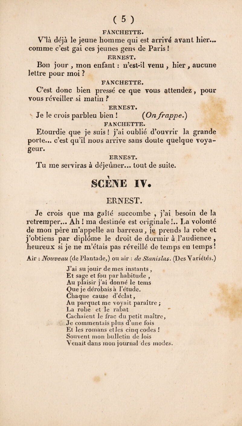 FANCHETTE. V’ià déjà le jeune homme qui est arrivé avant hier... comme c’est gai ces jeunes gens de Paris ! ERNEST. Bon jour , mon enfant : n’est-il venu , hier, aucune lettre pour moi ? FANCHETTE. C’est donc bien pressé ce que vous attendez, pour vous réveiller si matin ? ERNEST. Je le crois parbleu bien ! (Onfrappe.) FANCHETTE. Etourdie que je suis î j’ai oublié d’ouvrir la grande porte... c’est qu’il nous arrive sans doute quelque voya¬ geur. ERNEST. Tu me serviras à déjeuner... tout de suite. SCÈNE IV. ERNEST. Je crois que ma gaîlé succombe , j’ai besoin de la retremper... Ah ! ma destinée est originale !.. La volonté de mon père m’appelle au barreau, je prends la robe et j’obtiens par diplôme le droit de dormir à l’audience , heureux si je ne m’étais pas réveillé de temps en temps ! Air : Nouveau (de Plantade,) ou air : de Stanislas. (Des Variétés.) J’ai su jouir de mes instants , Et sage et fou par habitude , Au plaisir j’ai donne le tems Que je dérobais a l’ëtude. Chaque cause d’éclat, Au parquet me voyait paraître ; La robe et le rabat Cachaient le frac du petit maître, Je commentais plus d’une fois Et les romans etles cinq codes ! Souvent mon bulletin de lois Venait dans mon journal des modes.