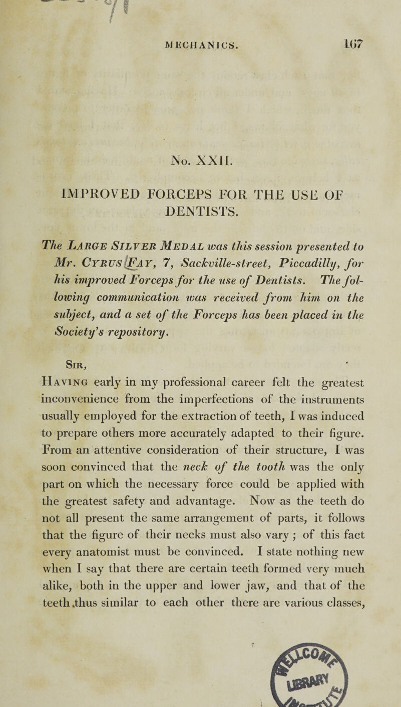 No. XXII. IMPROVED FORCEPS FOR THE USE OF DENTISTS. The Large Silver Medal was this session presented to Mr. Cyrus {Fay, 7, Sackville-street, Piccadilly, for his improved Forceps for the use of Dentists. The fol¬ lowing communication was received from him on the subject, and a set of the Forceps has been placed in the Society’s repository. Sir, H aving early in my professional career felt the greatest inconvenience from the imperfections of the instruments usually employed for the extraction of teeth, I was induced to prepare others more accurately adapted to their figure. From an attentive consideration of their structure, I was soon convinced that the neck of the tooth was the only part on which the necessary force could be applied with the greatest safety and advantage. Now as the teeth do not all present the same arrangement of parts, it follows that the figure of their necks must also vary ; of this fact every anatomist must be convinced. I state nothing new when I say that there are certain teeth formed very much alike, both in the upper and lower jaw, and that of the teeth .thus similar to each other there are various classes,