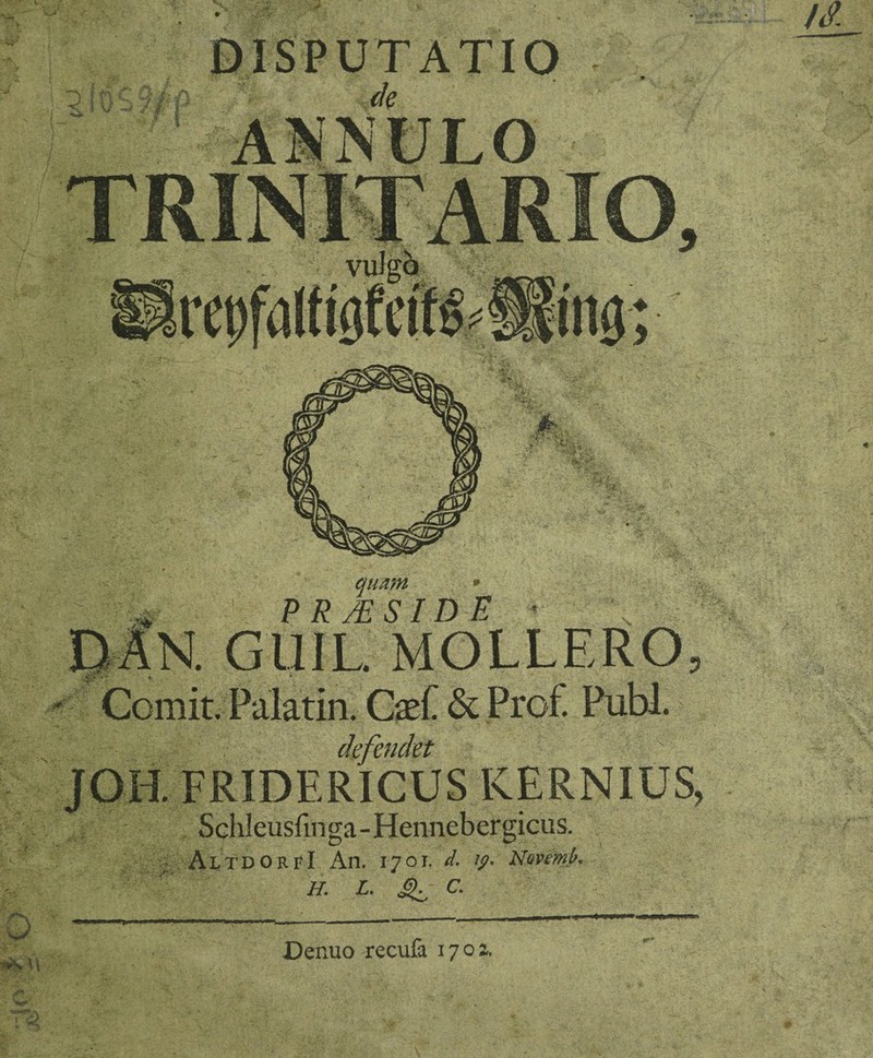 V. # hi I i J DISPUTATIO de iS, TRIN IT AR quam * PRMSIDE ^AN. GUIL MOLLERO, ■ Comit. Palatin. C$f & Prof. Pubi. JOH. FRIDERICUS KERNIUS, Schleusfinga - Hennebergicus. ; , AI/TPOrfI An. 1701. d. ip. Novemp. H. L. ^ C. Denuo recufa 1702.