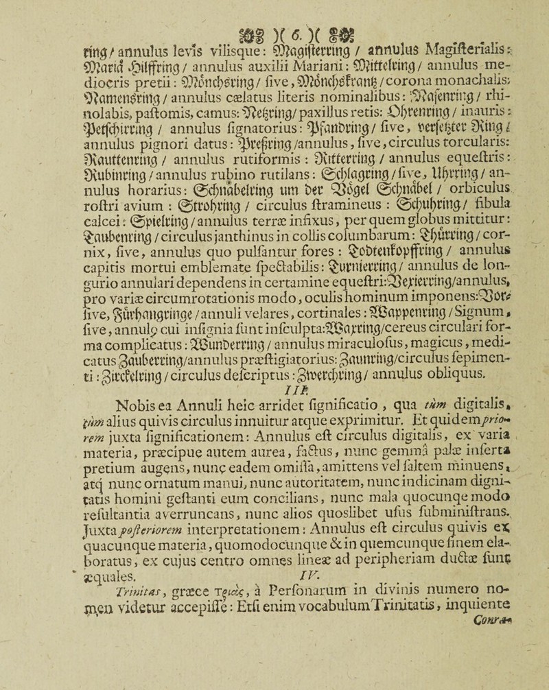 rirtg/annulus le\’ls vllisque: ^Oiagifletnng / annulas Maglfleriails 5t^arid *^^ilffrin9 / annulus auxilii Mariani: COjtttCfling / aiinulus me¬ diocris pretii: 9}?onc!;6tin9 / five, 5)j6ncf;ef/ corona monachalis: / annulus caelatus literis nominalibus: '^^afennng / rhi- nolabis> paftomis, camus: ^Tie^ring/paxillus retis: £)f}renrtng / inauris: ^ctfcf)irnn5 / annulus fignatorius: five, t^etfeJ?cct Sving/ annulus pignori datus: /annulus, five, circulus torcularis: DvClUttcnting / annulus rutiformis : 0vitteri1ng / annulus equefiris: Oviibinting/annulus rubino rutilans: ©d^lagtin^/five, U^rrtng/ an¬ nulus horarius: @c^nabdnn.9 um bet QJogel @cf;ndbe(/ orbiculus roftri avium : 0tto()Vin^ / circulus ftramineus : fibula calcei: (Spidtilig / annulus terroe infixus, per quem globus mittitur: ^aubcniin^ / circulus janthinus in collis columbarum: / cor¬ nix , five, annulus quo pullantur fores : ^obteufopffring / annulus capitis mortui emblemate Ipeftabilis: / annulus de lon¬ gurio annulari dependens in certamine equeftri:Q3ejiiCvnng/annulus, pro varise circumrotationis modo, oculis hominum imponens:Q3orf? five, 3uvl)aU9iin9e /annuli velares, cortinales: SBiippcntiu^ / Signum $ five, annulp cui infignia fiint infcu]pta:?Si3o>ting/cereus circulari for¬ ma complicatus; 3Bunt)ecrih(^ / annulus miraculofus, magicus, medi¬ catus ^ciubetting/annulus prceftigiatorius: gtUUItilig/circuTus fepimcn- ti iSitcfdnng/circulus delcriptus :Slvetcf;iin3/ annulus obliquus. n^, ^ Nobis ea Annuli heic arridet fignificatio , qua tum^ digitalis, pm aliiis quivis circulus innuitur atque exprimitur. Et quidem/W^ rem juxta fignificatioiiem: Annulus eft circulus digitalis, ex'varia , materia, prxcipue autem aurea, faftus, nunc gemma palae inferta pretium augens, nunc eadem omifia, amittens vel falteni minuens, atq nunc ornatum manui, nunc autoritatem, nunc indicinam digni¬ tatis homini gellanti eum concilians, nunc mala quocunqemodo refultantia averruncans, nunc alios quoslibet ufiis fubminiftrans. Juxta fojlmorem interpretationem: Annulus eft circulus quivis ex quacunque materia, quomodocunque &in quemcunque hnem ela¬ boratus, ex cujus centro omnes lineae ad peripheriam du£tx fim^ xquales. IV. Trinitafy grccce a Perfoiiarum in divinis numero no- jnen videtur accepifle: ErfienimvocabulumTrinitatis, inquiente Conr^