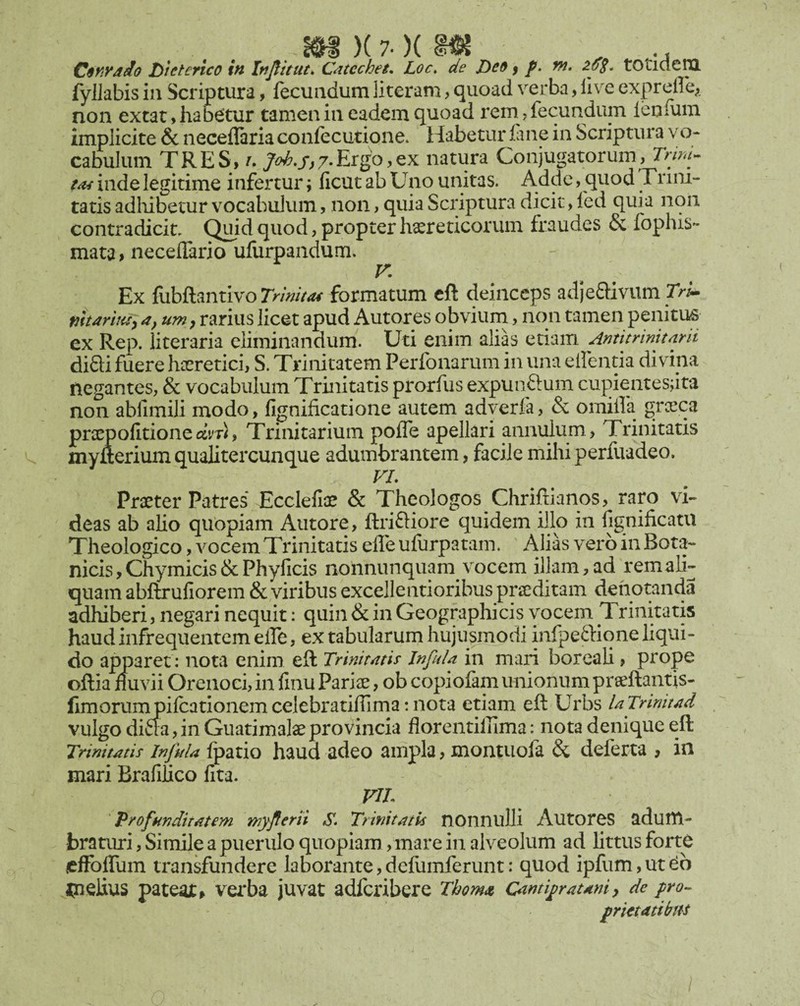 _ m)(7. )im , .. C$y!yd^o Dteterico in Injtitiu. Cdtechet. Loc» de Deo f f. nt. tOticle^ fyllabis in Scriptura, fecundum literam, quoad verba, live expreffe;. non extat, habetur tamen in eadem quoad rem, fecundum ieofum implicite & neceflaria confecutione. Habetur lane in Scriptura vo¬ cabulum TRES» A. 7^*/^7*Ergo,ex natura Conjugatorum, inde legitime infertur; licut ab Uno unitas. Adde, quod Trini¬ tatis adliibetur vocabulum, non, quia Scriptura dicit, fed quia nqii contradicit, (ipid quod, propter hxreticorum fraudes & fophis- mata> necelTario ullirpandum. V, Ex fubftantivo formatum cft deinceps adjeaivum marhis^a, um, rarius licet apud Autores obvium, non tamen penitus ex Rep. literaria eliminandum. Uti enim alias etiam Antitrinitnrii difti fuere haeretici, S. Trinitatem Perfonarum in una elfentia divina negantes, & vocabulum Trinitatis prorfus expunftum cupientesjita non abfimili modo, fignificatione autem adyerfa, &; omiifa greeea Sofitioneam, Trinitarium pofle apellari annulum, Trinitatis erium qualitercunque adumbrantem, facile mihi perfuadeo. VL Praeter Patres* Ecclefiae & Theologos Chrifiianos, raro vi¬ deas ab alio quopiam Autore, ftriftiore quidem illo in fignificatu Theologico, vocem Trinitatis efle ufurpatam. Alias vero in Bota¬ nicis, Chy micis & Phyficis nonnunquam vocem illam, ad rem ali¬ quam abflxufiorem & viribus excellentioribus prseditam denotanda adhiberi, negari nequit: quin & in Geographicis vocem Trinitatis haud infrequentem eife, ex tabularum hujusinodi infpeftiqne liqui¬ do apparet: nota enim eft Trinium Jnfula in mari boreali, prope oftia fluvii Orenoci,in finu Pari^, ob copiofam unionum prseftantis- llmorumpilcationemcelebratillima:nota etiam eft Urbs UTrinitAd vulgo di£ia, in Guatimalae provincia florentilama: nota denique eft Trinitatis injida Ipatio haud adeo ampla, montuola & deferta , in mari Brafidco fita. VIL 'profunditatem myflerti S» Trinitatis nonnulli AutorcS adum¬ braturi , Simile a puerulo quopiam, mare in alveolum ad littus forte jefFolTum transfundere laborante,deflimferunt; quod ipfum,utdb melius pateat^ vei*ba juvat adferibere Thom<» Ointi^raum, de pro^ prietatibtH