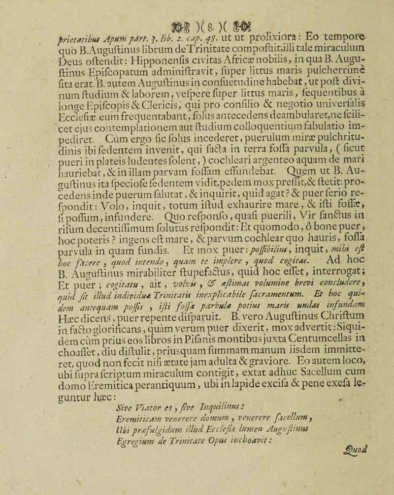 p/iemibM Apm pan. Hb. z. cap. fS- ut ut prolixiora: Eo tempor^j. quo B.Auguftinus librum deTriiiitate compoluit,illi tale miraculum Deus ofteiidit: Hipponenfis civitas Africa: nobilis, in qua B. Augu- ftinus Epifcopatum adminiftravit, fuper littus maris pulcherrime lita erat. B. autem Augullinus in conllietudine habebat, ut poft divi¬ num ftudium& laborem, vefpere fuper littus maris, lequentibus a longe Epifcopis&Clericis; qui pro confilio & negotio univerlalis Ecclefis euin frequentabant, follis antecedens deambularet,ne fcili- cet ejus contemplationem aut ftudium coUoquentium fabulatio im¬ pediret. Ciim ergo fic Iblus incederet, puerulum mira; pulchritu¬ dinis ibifedentem^invenit, qui fafta in terra folia parvula, ( ficut pueri in plateis ludentes folent,) cochleari argenteo aquam de mari hauriebat, & in illam parvam folfam effundebat. CKem ut B, Au- o-uflinus ita ipeciofe fedentem vidit,pedem moxprellit,& ffetit: pro¬ cedens inde puerum filutat, & inquirit, quid agat? & puer ferio re- fpondit: Volo, inquit, totum iftud exhaurire mare, & ifti foflic, fj poffum, infundere. Quo rcfponfo, quali puerili, Vir fanftus in , rifum decentillimum folutus refpondit: Et quomodo, 6 bone puer, hoc poteris? ingens eft mare, & parvum cochlear quo hauris, foffa parvula in quam fundis. Et mox ^\\(zxpofwiliiu, inquit, mihi e fi Jtoc fhcfre , (juod intendo, quam te implere , quod cogitat. Ad hoC B. Auguftinus mirabiliter ftupefaffus, quid hoc effet, interro^t; Et puer; cogitatu^ ait, volvis y djlimcts voltsmine brevi concludere y '~quid fit illud^individuA Trinitatis inexplicabile [aeramentum. Et hoc qui'^ dem antequam pojfis > ifti folja parvula potius maris undas infundam Hjcc dicens, puer repente difparuit. B' vero Auguflinus Chriftum in fafto glorificans, quam verum puer dixerit, mox advertit: Siqui¬ dem cum prius eos libros in Pilanis montibus juxta Centumcellas in choallet, diu diflulit, priusquam fummammanum iisdem immitte¬ ret, quod non fecit nili aetate jam adulta & graviore. Eo autem loco, ubi fupra feriptum miraculum contigit, extat adhuc Sacellum cum domo Eremitica perantiquum, ubi in lapide excila & pene exefa guntur hpec: Sive Viator es y [ve Inquilinus : Eremiticam venerere domum y venerere facellumy Ubi prafulgidum illud Ecclefia lumen Augiftitm Egregium de Trinitate Opus inchoavit: