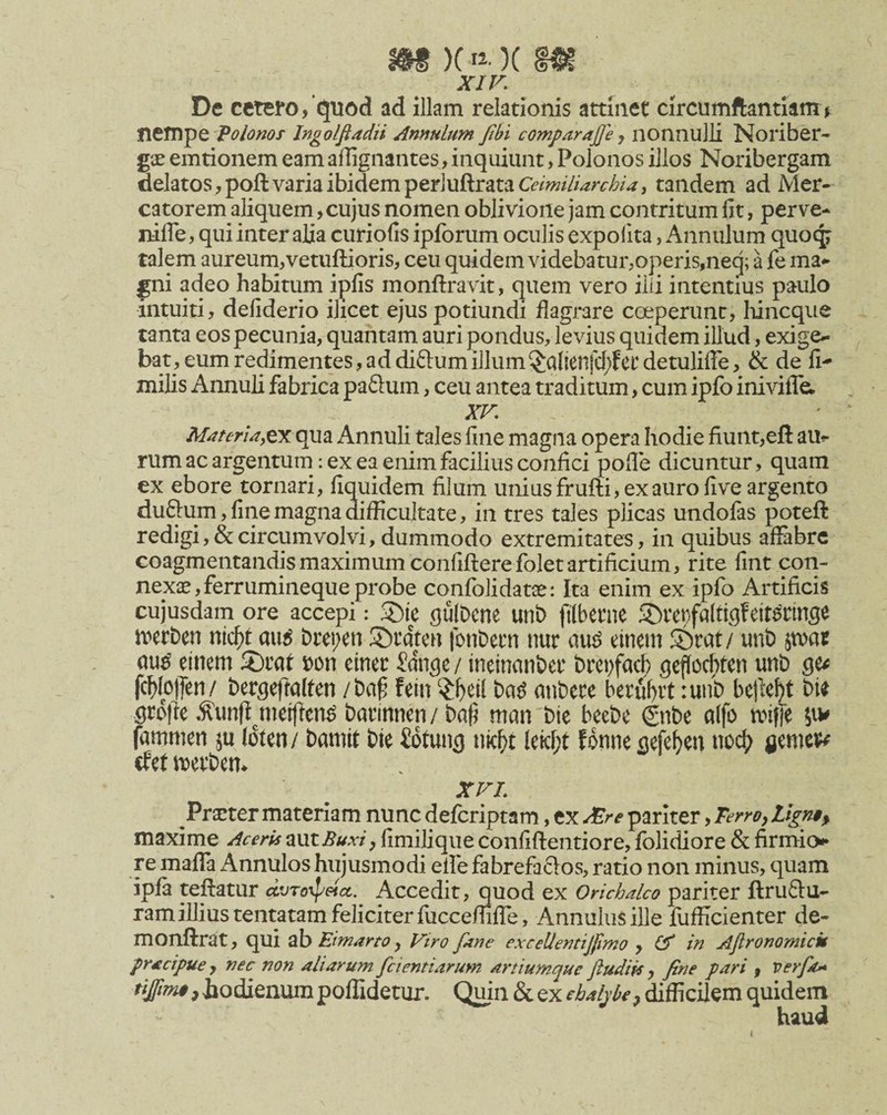 xir. De cetero, quod ad illam relationis attinet circumftantianii nempe ■'Voloms Ingolfiadn Amulum Jibt comparajje j nonnulli Noriber* g'jE emtionem eam affignantes, inquiunt, Polonos illos Noribergam delatos, poft varia ibidem per]uftratatew///W/6/^, tandem ad Mer¬ catorem aliquem, cujus nomen oblivione jam contritum fit, perve- nifle, qui inter alia curiofis ipforum oculis expolita, Annulum quocp talem aureum,vetuftioris, ceu quidem videbatur,operis,neq; a fe ma^ gni adeo habitum ipfis monftravit, quem vero ilii intentius paulo intuiti, defiderio ilicet ejus potiundi flagrare coeperunt, Iiincque tanta eos pecunia, quantam auri pondus, levius quidem illud, exige¬ bat, eum redimentes, ad diftum illum^alienfrf;?ct detulilTe, & de fi- milis Annuli fabrica paSum, ceu antea traditum, cum ipfo inivilTa XV. M4ferU,^x qua Annuli tales fine magna opera hodie fiunt,efi: au^- rum ac argentum: ex ea enim facilius confici pofle dicuntur, quam ex ebore tornari, fiquidem filum unius frufti, ex auro five argento duftum, fine magna difficultate, in tres tales plicas undofas poteft redigi, & circumvolvi, dummodo extremitates, in quibus affabre coagmentandis maximum confiftere fbletartificium, rite fint con¬ nexas, ferrumineque probe cqnfolidatae: Ita enim ex ipfo Artificis cujusdam ore accepi: gulDcne unt) ftlbetne 5J)rct;fa(tiflfeitannge iverDen nicl^t au^ breoen 3>t’ateu fotibetn uur au^ einem ©rat/ unb pat au^ einem 3)tat bon einer Jdnge/ ineinanbet brepfac^ geficc^ten unD ge^ fc{)(o)Ten/ bergefmlfen /baf fein ^l)ei( ba^ ntibete berul)it :unb bejle^t bU grd|le .^imfl^meijlen^ batinnen / bati man'bte beebe gnbe a(fo miffe jiv fammen ju (dten/ barnit bie iotung nic^t leicf;t fonne gefe^en noc^^ rfet mevbem XVL Prarter materiam nunc deferiptam, ex dEre pariter, Terroy maxime Aceris mtBuxi, fimiUque confiflentiore, folidiore & firmio«»* re maflTa Annulos hujusmodi efle fabrefaclos, ratio non minus, quam ipfa tefiatur ctvTofpetct. Accedit, quod ex Orichalco pariter ftruftu- ram illius tentatam feliciter fucceflifle, Annulusille fufficienter de- monftrat, qui ab Eimarto, Vtro faae excelieatij/imo , df in Aflronomick pracipue , nec non aliarum fcientiarum artiumque Jtudik, fine pari , verfa^ ^#w#,iodienumpoflidetur. Quin S^^xebalphe^ difficilem quidem haud