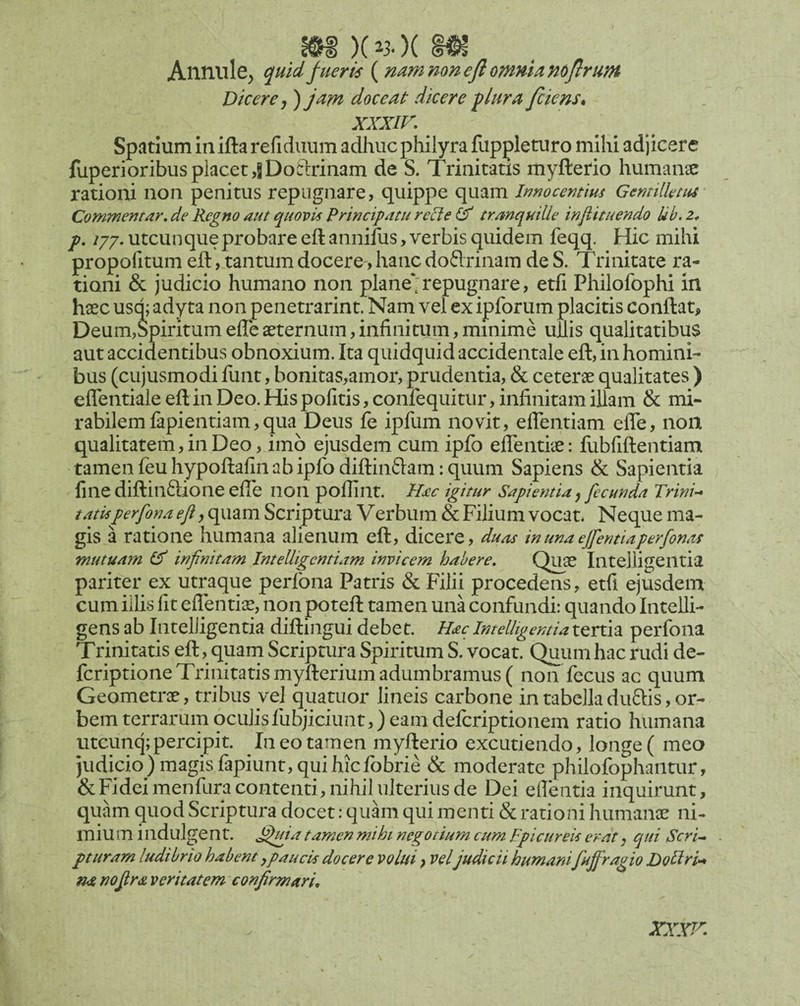 m )(^3.)( m Anniile^ quid fueris ( nam mnejl omnia mjirum Dicere,) jam doceat dicere ^lura/ciens* xxxir. Spatium in ifta refidiium adhuc philyra fuppleturo mihi adjicere fuperioribusplacet,iDoclirinam de S. Trinitatis myfterio humaircE rationi non penitus repugnare, quippe quam Imocemius Gemtlknu Commentar, de Regno aut quovis Principatu m?<? tranquille injiituendo lib. z* p, ijj. utcun que probare eft annifus, verbis quidem feqq. Hic mihi propofitum eid, tantum docere-, hanc doftrinam de S. Trinitate ra¬ tioni & judicio humano non plane';repugnare, etfi Philofophi in haec usq; adyta non penetrarint. Nam vel ex ipforum placitis conftatj» Deum,$piritumefleaeternum,infinitum,minime ullis qualitatibus aut accidentibus obnoxium. Ita quidquid accidentale eft, in homini¬ bus (cujusmodi funt, bonitas,amor, prudentia, & ceterae qualitates ) eflentiale eft in Deo. His pofitis, confequitur, infinitam illam & mi¬ rabilem fapientiam, qua Deus fe ipfum novit, eflTentiam efle, non qualitatem, in Deo, imb ejusdem cum ipfo elTentiae: fubfiftentiami tamen feuhypoftafin ab ipfodiftinftam: quum Sapiens & Sapientia fine diftin6lione efie non pollint. Hac igitur Sapientia, fecunda Trini-* tatis perfona eji, quam Scriptura V erbum & Filium vocat. Neque ma¬ gis a ratione humana alienum eft, dicere, duas inunaejfentiaperfonas mutuayn & infinitam Intelligentiam invicem habere, Quas Iiltelligeiltia pariter ex utraque perlbna Patris & Filii procedens, etfi ejusdem cum illis fit eflentiae, non poteft tamen una confundi: quando InteUi- gens ab Intelligentia diftingui debet. Hac IntelUgentia tertia perfona Trinitatis eft, quam Scriptura Spiritum S. vocat. Quum hac rudi de- fcriptione Trinitatis myfterium adumbramus ( non fccus ac quum Geometrae, tribus yel quatuor lineis carbone in tabella duftis, or¬ bem terrarum oculisfubjiciunt,) eam defcriptionem ratio humana utcunq;percipit. In eo tamen myfterio excutiendo, longe ( meo judicio ) magis fapiunt, qui hicfobrie & moderate philofophantur, &Fideimenfura contenti, nihil ulterius de Dei eflentia inquirunt, quam quod Scriptura docet: quam qui menti & rationi humanae ni¬ mium indulgent. tamen mihi negotium cum Fpicureis erat, qui Scri^ pturam ludibrio habent ypaucis docere volui, vel judicii humani fufiragio Dollru* na nofira veritatem confirmarL