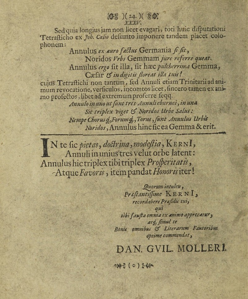 Sed quia longius jam non licet evagari, toti huic dilputationi Tetrafticho ex Joh. Cwiw defumto imponere tandem placet Colo¬ phonem: . ^ Annulus fx Germatiia yiT/r, Noridos Frh Gemmam Jure referre queAt. Anmilus ergo fit illa, fit htecpulcherrima Gemma, Caelar in digitis floreat ilia tuis! cujtfg Tetraftichi non tantum, fed Annuli etiam Trinitarii ad ani¬ mum revocatione, verficulos, incomtos licet, fincero tamen ex an> mo profeflos, libet ad extremum proferre feqq. Annuloinunoutfunt tres Annulieburneifnttna Sic triplex biget (f Noridos Urbe Salus: ‘ NempeCborusg^Forum^,Torus,funt Annulus Urbis Noridos, Annulus hinc fic ea Gemma & erit. _ » N te ficpktasy doBrina,modefiia, KernI, Annuli in unius tres velut orbe latent; Annulus hic triplex tibi triplex Promeritam, -Atque Favoris, item pandat Honoris iter! ^mrwn intuitu y K E R N I ^ record/tbere 'Brdtjtdk ttiiy qui ubi faufia omnia ex dnimoafprecdtur^ at4] fimul te Bonit omnibus Gf Liter arum Fautoribus optime commendat y DAN. GVIL MOLLERl <•5^-1 ( 0 )